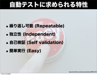 Developers


          自動テストに求められる特性
     Summit




    • 繰り返し可能 (Repeatable)
    • 独立性 (Independent)
    • 自己検証 (Self validation)
    • 簡単実行 (Easy)

                               http://www.ﬂickr.com/photos/spackletoe/90811910/
13年2月15日金曜日
 
