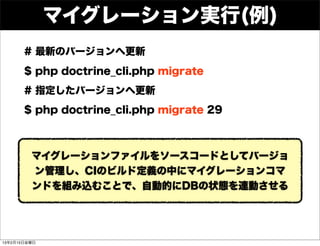マイグレーション実行(例)
       # 最新のバージョンへ更新
       $ php doctrine_cli.php migrate
       # 指定したバージョンへ更新
       $ php doctrine_cli.php migrate 29



         マイグレーションファイルをソースコードとしてバージョ
         ン管理し、CIのビルド定義の中にマイグレーションコマ
         ンドを組み込むことで、自動的にDBの状態を連動させる




13年2月15日金曜日
 