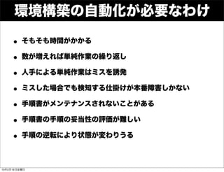 環境構築の自動化が必要なわけ

    • そもそも時間がかかる
    • 数が増えれば単純作業の繰り返し
    • 人手による単純作業はミスを誘発
    • ミスした場合でも検知する仕掛けが本番障害しかない
    • 手順書がメンテナンスされないことがある
    • 手順書の手順の妥当性の評価が難しい
    • 手順の逆転により状態が変わりうる

13年2月15日金曜日
 