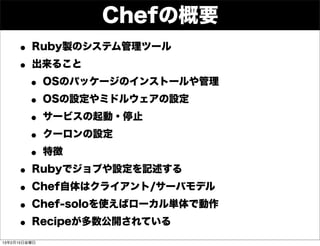 Chefの概要
     • Ruby製のシステム管理ツール
     • 出来ること
      • OSのパッケージのインストールや管理
      • OSの設定やミドルウェアの設定
      • サービスの起動・停止
      • クーロンの設定
      • 特徴
     • Rubyでジョブや設定を記述する
     • Chef自体はクライアント/サーバモデル
     • Chef-soloを使えばローカル単体で動作
     • Recipeが多数公開されている
13年2月15日金曜日
 