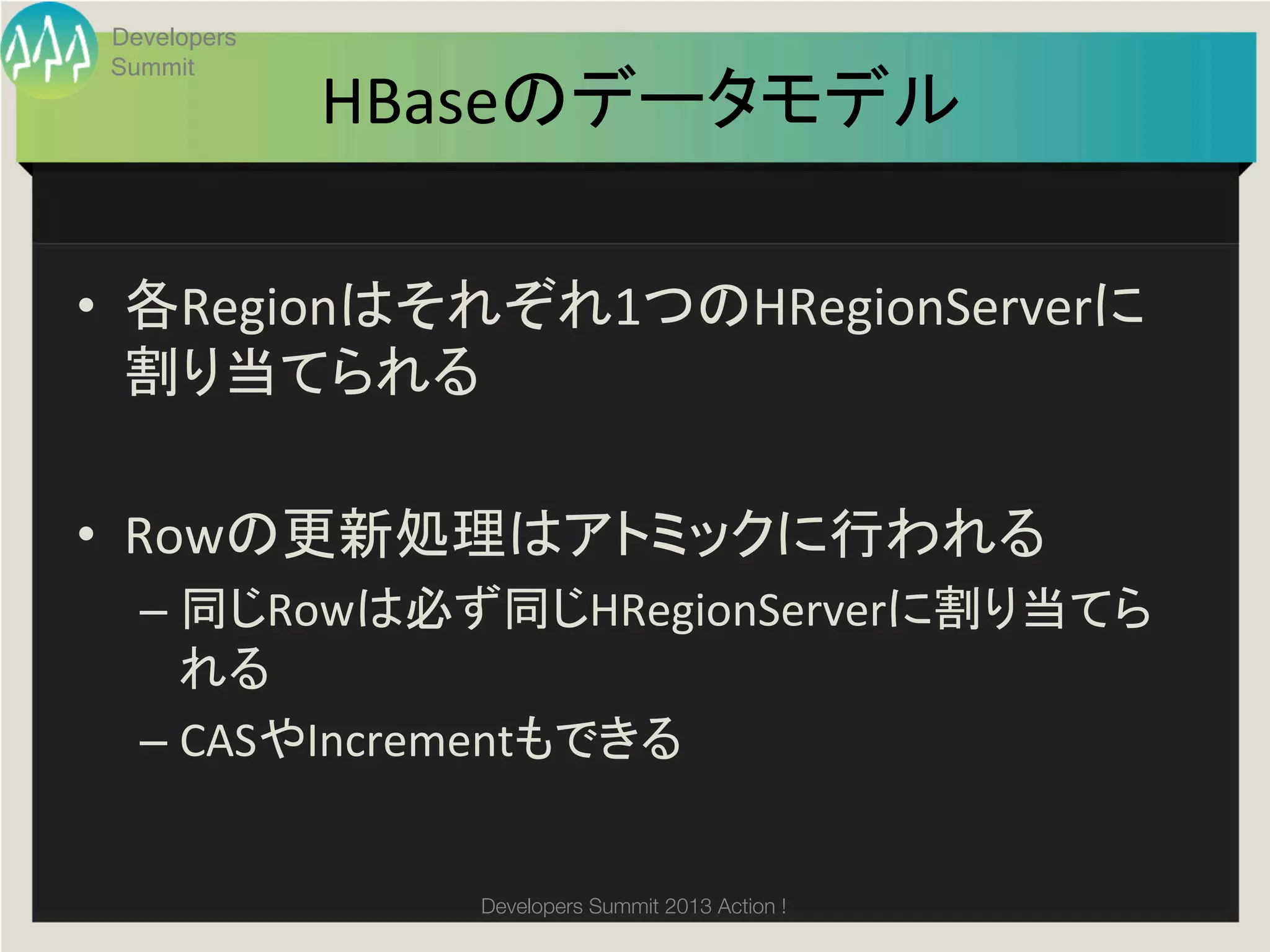Developers
 Summit
              HBaseのデータモデル	

•  各Regionはそれぞれ1つのHRegionServerに
   割り当てられる	
  

•  Rowの更新処理はアトミックに行われる	
  
   –  同じRowは必ず同じHRegionServerに割り当てら
      れる	
  
   –  CASやIncrementもできる	
  


                 Developers Summit 2013 Action ! 
 