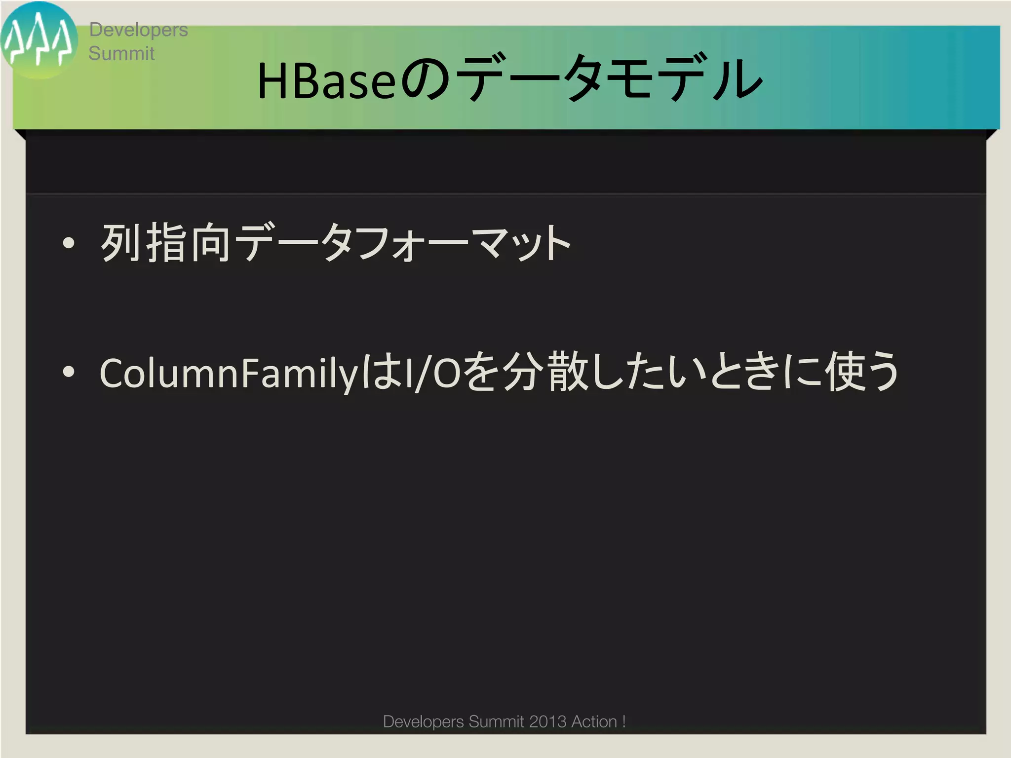 Developers
 Summit
              HBaseのデータモデル	

•  列指向データフォーマット	
  

•  ColumnFamilyはI/Oを分散したいときに使う	
  




                 Developers Summit 2013 Action ! 
 