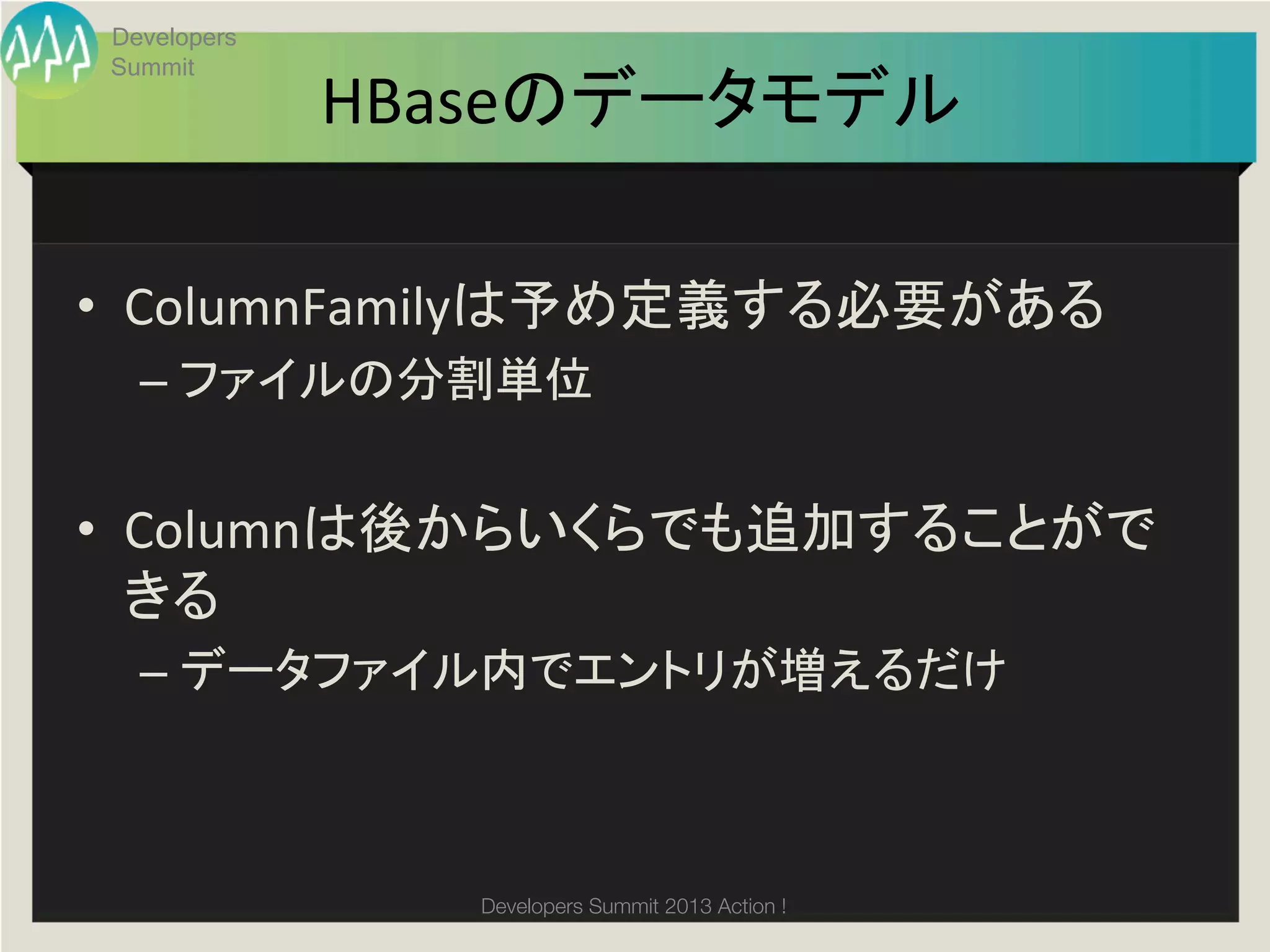 Developers
 Summit
              HBaseのデータモデル	

•  ColumnFamilyは予め定義する必要がある	
  
   –  ファイルの分割単位	
  
   	
  
•  Columnは後からいくらでも追加することがで
   きる	
  
   –  データファイル内でエントリが増えるだけ	
  



                 Developers Summit 2013 Action ! 
 