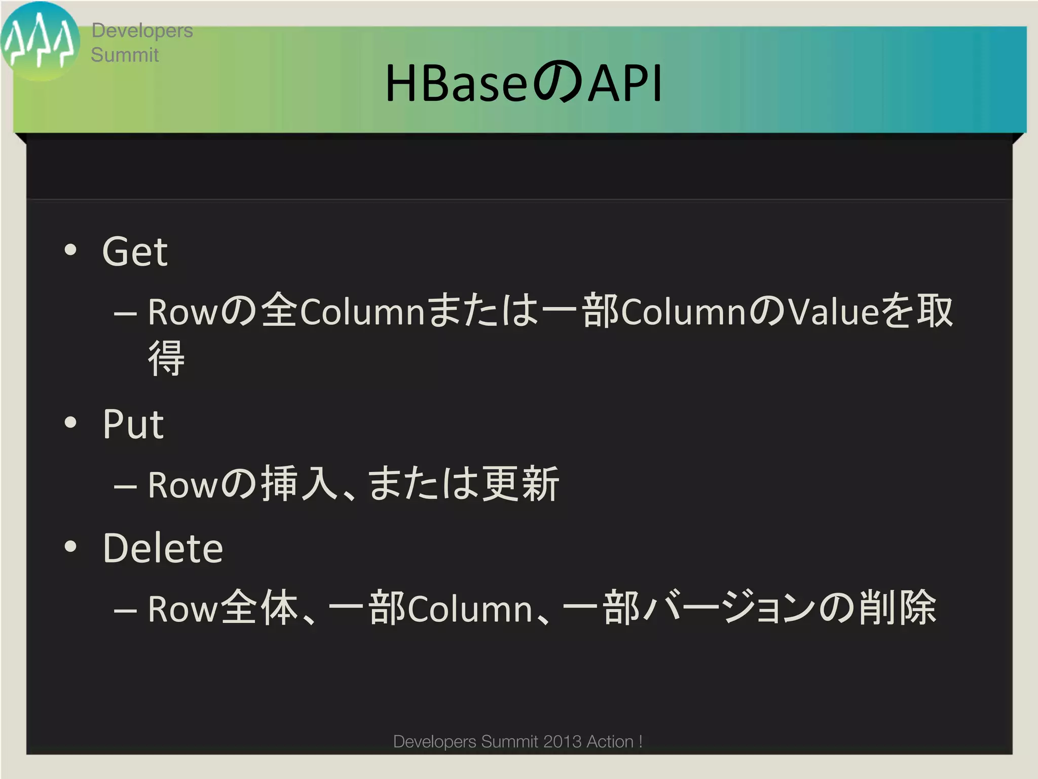 Developers
  Summit
                HBaseのAPI	

•  Get	
  
    –  Rowの全Columnまたは一部ColumnのValueを取
       得	
  
•  Put	
  
    –  Rowの挿入、または更新	
  
•  Delete	
  
    –  Row全体、一部Column、一部バージョンの削除	
  


                Developers Summit 2013 Action ! 
 