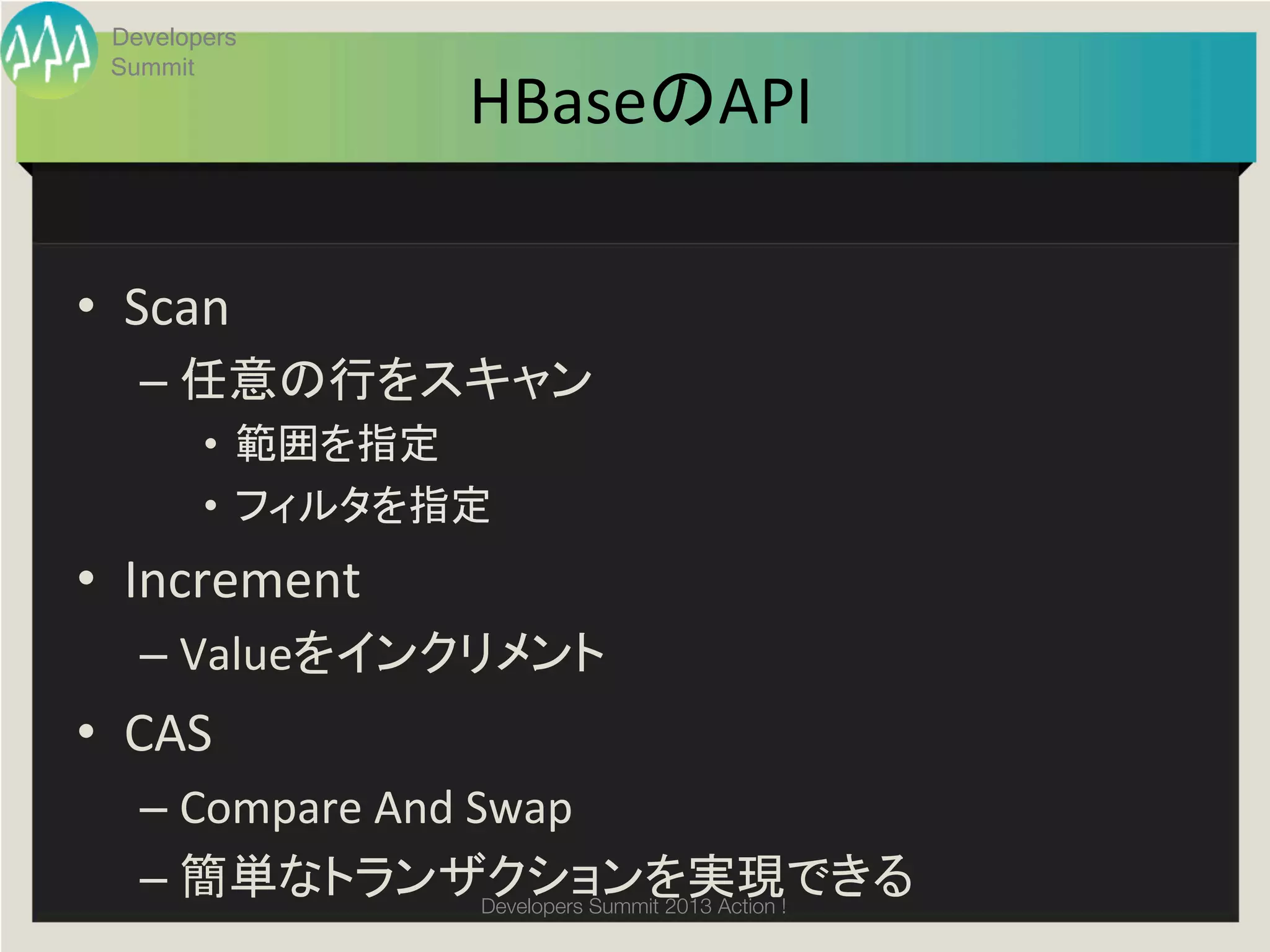 Developers
  Summit
                          HBaseのAPI	

•  Scan	
  
    –  任意の行をスキャン	
  
         •  範囲を指定	
  
         •  フィルタを指定	
  
•  Increment	
  
    –  Valueをインクリメント	
  
•  CAS	
  
    –  Compare	
  And	
  Swap	
  
    –  簡単なトランザクションを実現できる	
Developers Summit 2013 Action ! 
 