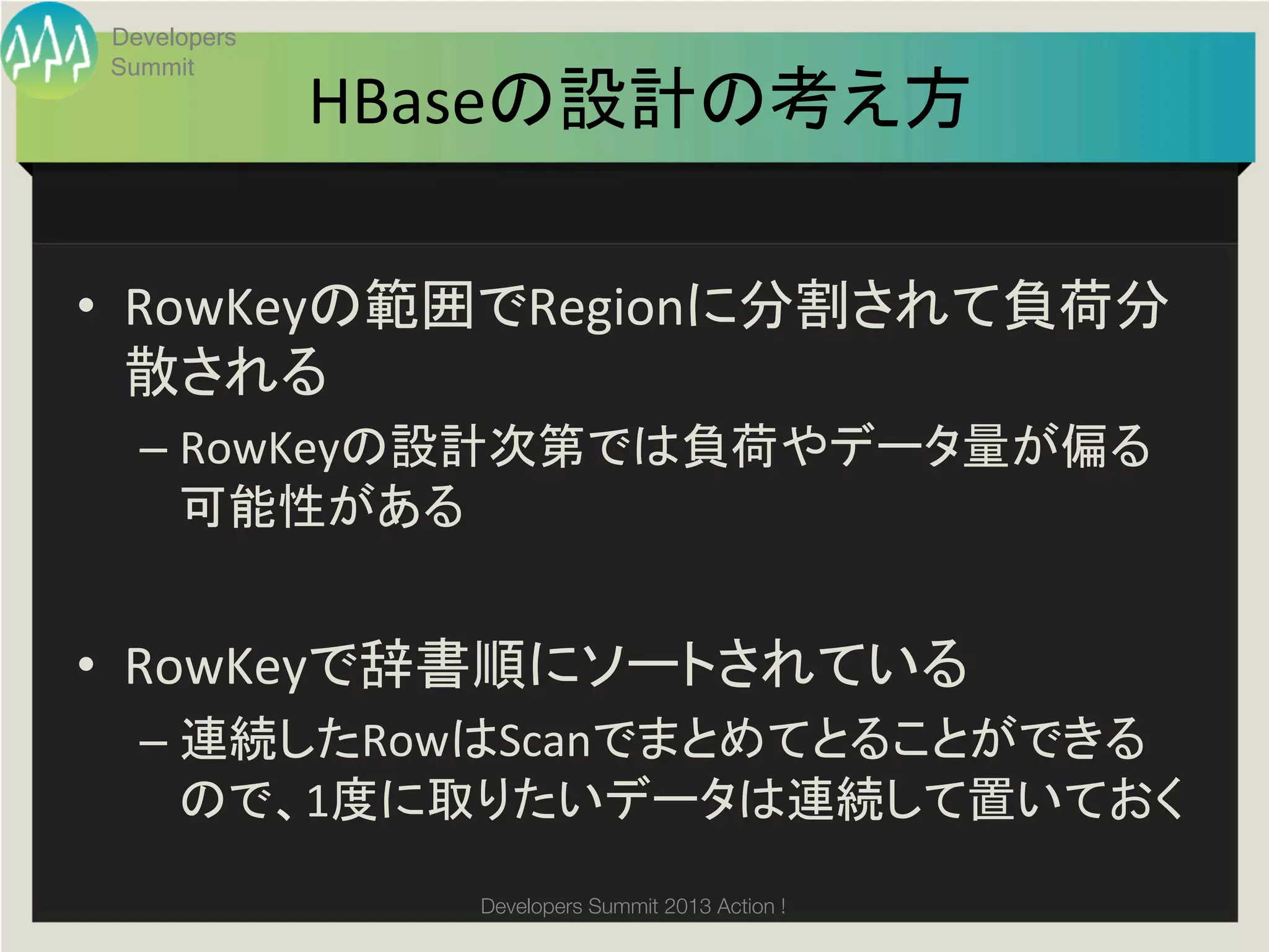 Developers
Summit
             HBaseの設計の考え方	

•  RowKeyの範囲でRegionに分割されて負荷分
   散される	
  
  –  RowKeyの設計次第では負荷やデータ量が偏る
     可能性がある	
  


•  RowKeyで辞書順にソートされている	
  
  –  連続したRowはScanでまとめてとることができる
     ので、1度に取りたいデータは連続して置いておく	
  
                Developers Summit 2013 Action ! 
 