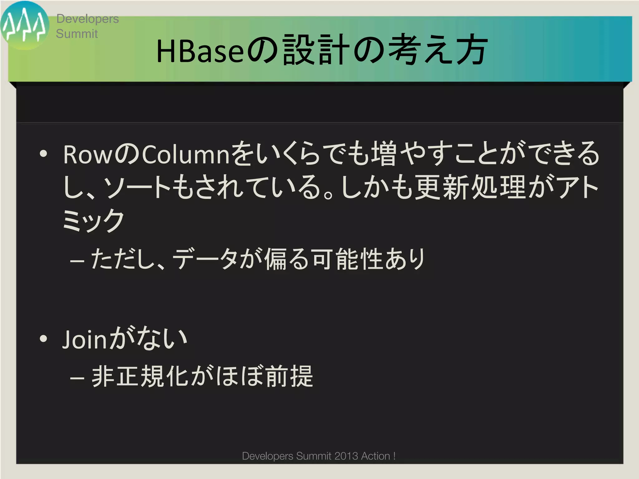 Developers
 Summit
              HBaseの設計の考え方	

•  RowのColumnをいくらでも増やすことができる
   し、ソートもされている。しかも更新処理がアト
   ミック	
  
   –  ただし、データが偏る可能性あり	
  


•  Joinがない	
  
   –  非正規化がほぼ前提	
  
   	
  
                 Developers Summit 2013 Action ! 
 