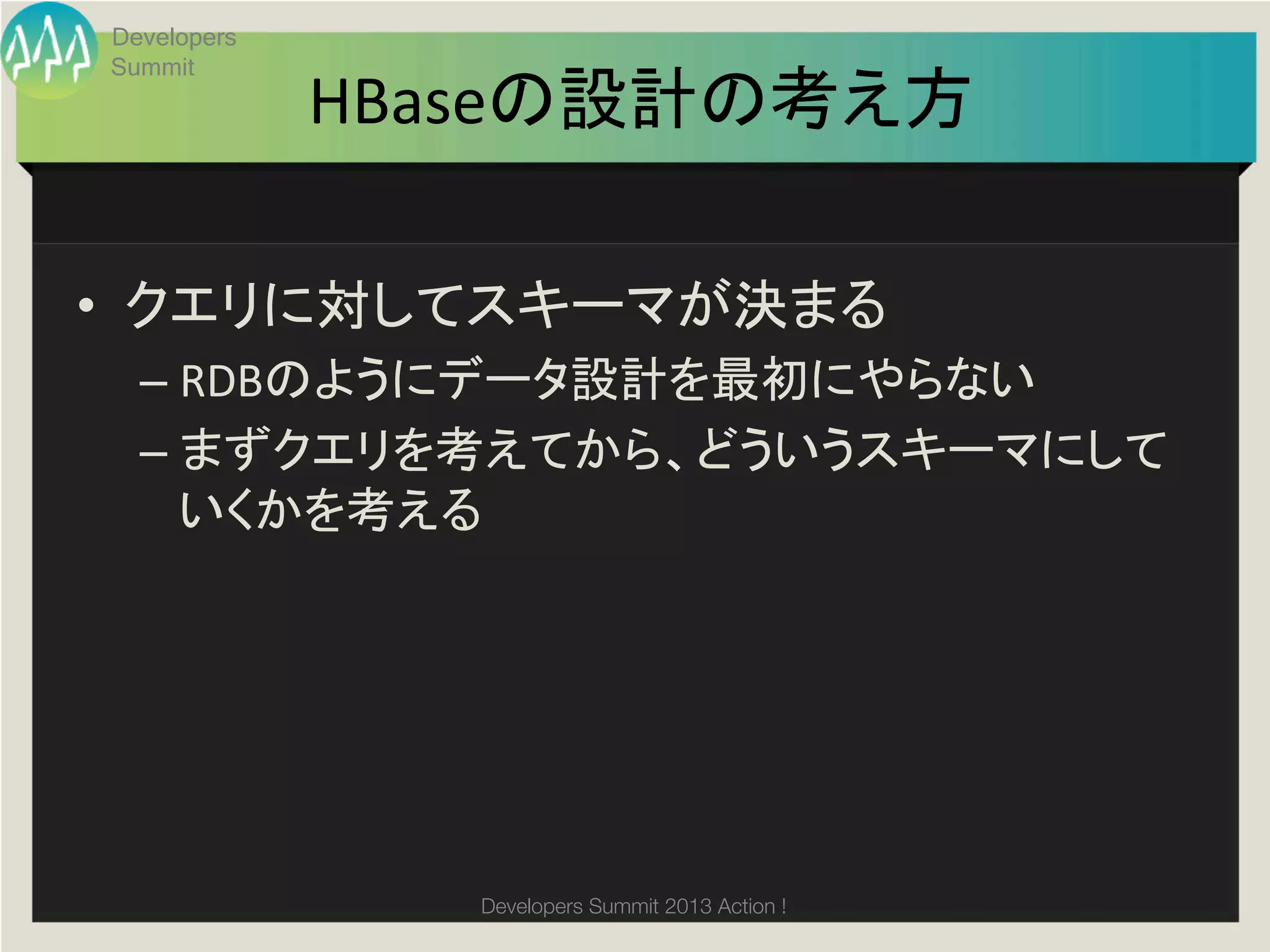 Developers
Summit
             HBaseの設計の考え方	

•  クエリに対してスキーマが決まる	
  
  –  RDBのようにデータ設計を最初にやらない	
  
  –  まずクエリを考えてから、どういうスキーマにして
     いくかを考える	
  




                Developers Summit 2013 Action ! 
 