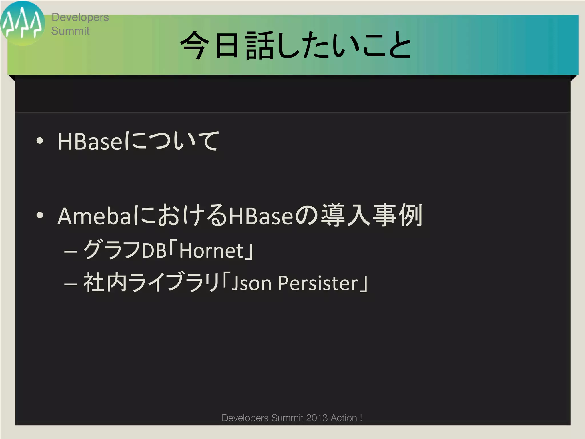 Developers
 Summit
               今日話したいこと	

•  HBaseについて	
  

•  AmebaにおけるHBaseの導入事例	
  
   –  グラフDB「Hornet」	
  
   –  社内ライブラリ「Json	
  Persister」	
  
   	
  



                   Developers Summit 2013 Action ! 
 
