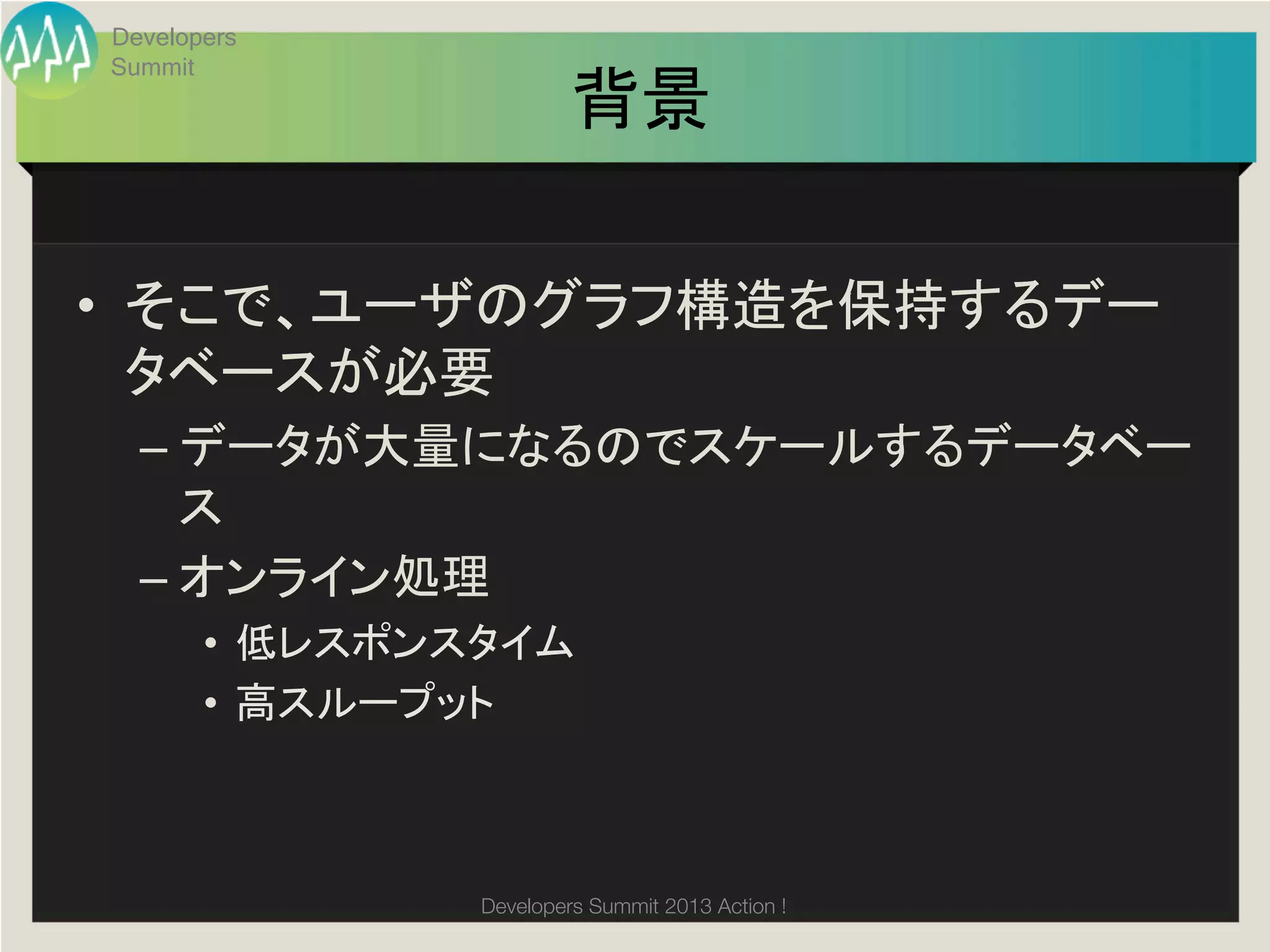 Developers
     Summit
                                背景	

•  そこで、ユーザのグラフ構造を保持するデー
   タベースが必要	
  
       –  データが大量になるのでスケールするデータベー
          ス	
  
       –  オンライン処理	
  
            •  低レスポンスタイム	
  
            •  高スループット	
  
	

                       Developers Summit 2013 Action ! 
 