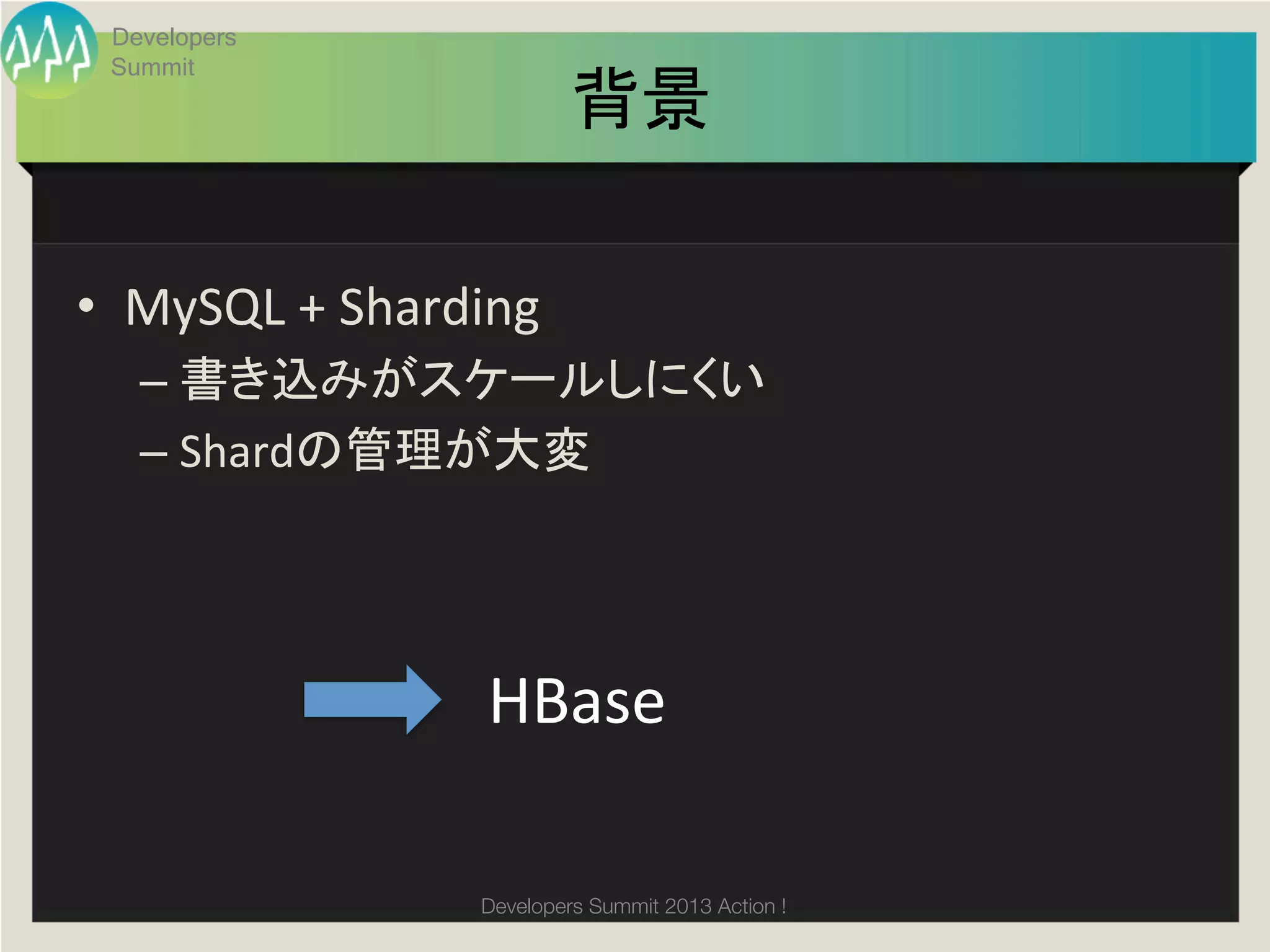 Developers
     Summit
                                 背景	

•  MySQL	
  +	
  Sharding	
  
       –  書き込みがスケールしにくい	
  
       –  Shardの管理が大変	
  


	
                         HBase	

                        Developers Summit 2013 Action ! 
 