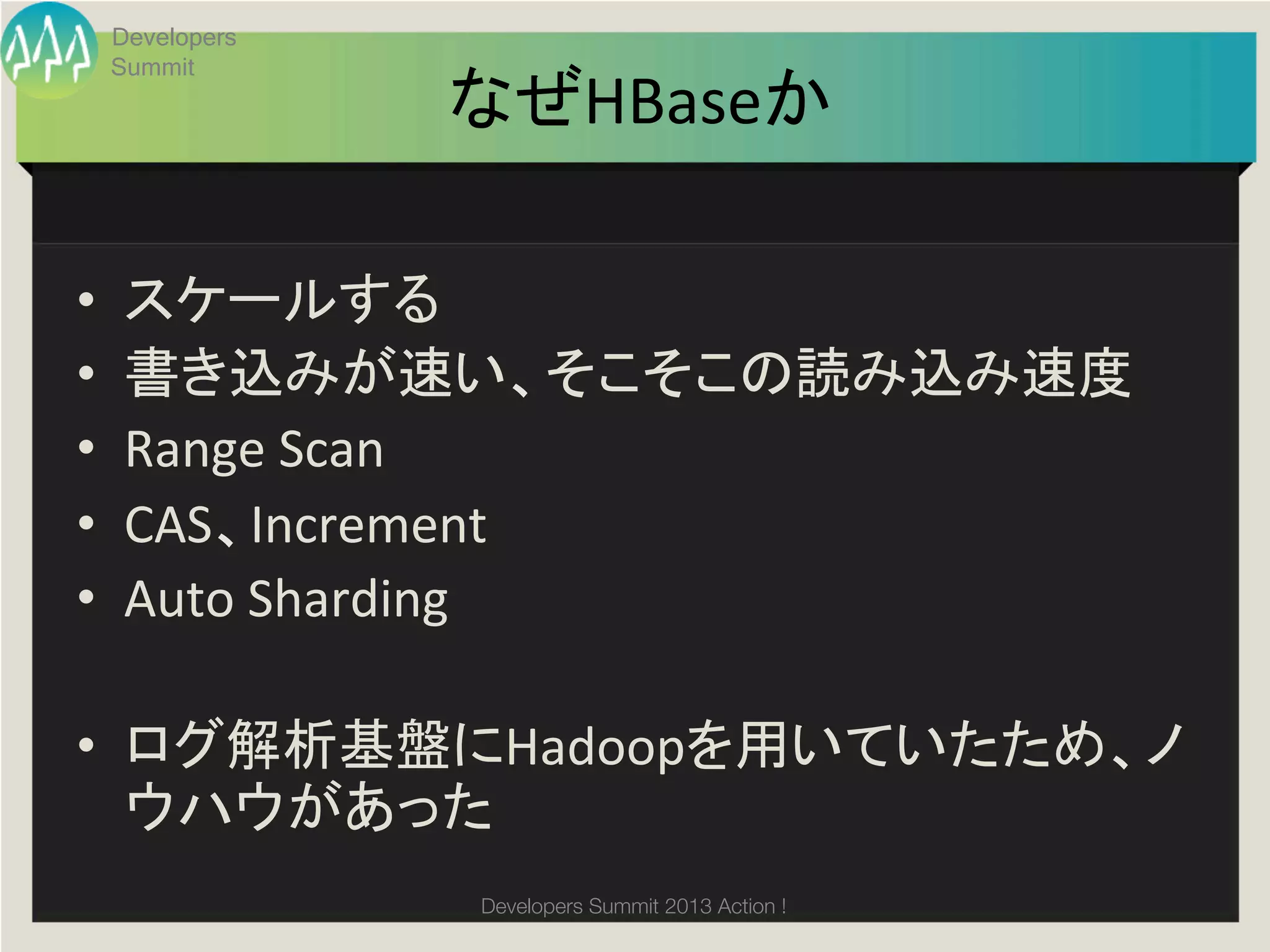 Developers
     Summit
                  なぜHBaseか	

•     スケールする	
  
•     書き込みが速い、そこそこの読み込み速度	
  
•     Range	
  Scan	
  
•     CAS、Increment	
  
•     Auto	
  Sharding	
  

•  ログ解析基盤にHadoopを用いていたため、ノ
   ウハウがあった	
	
                Developers Summit 2013 Action ! 
 