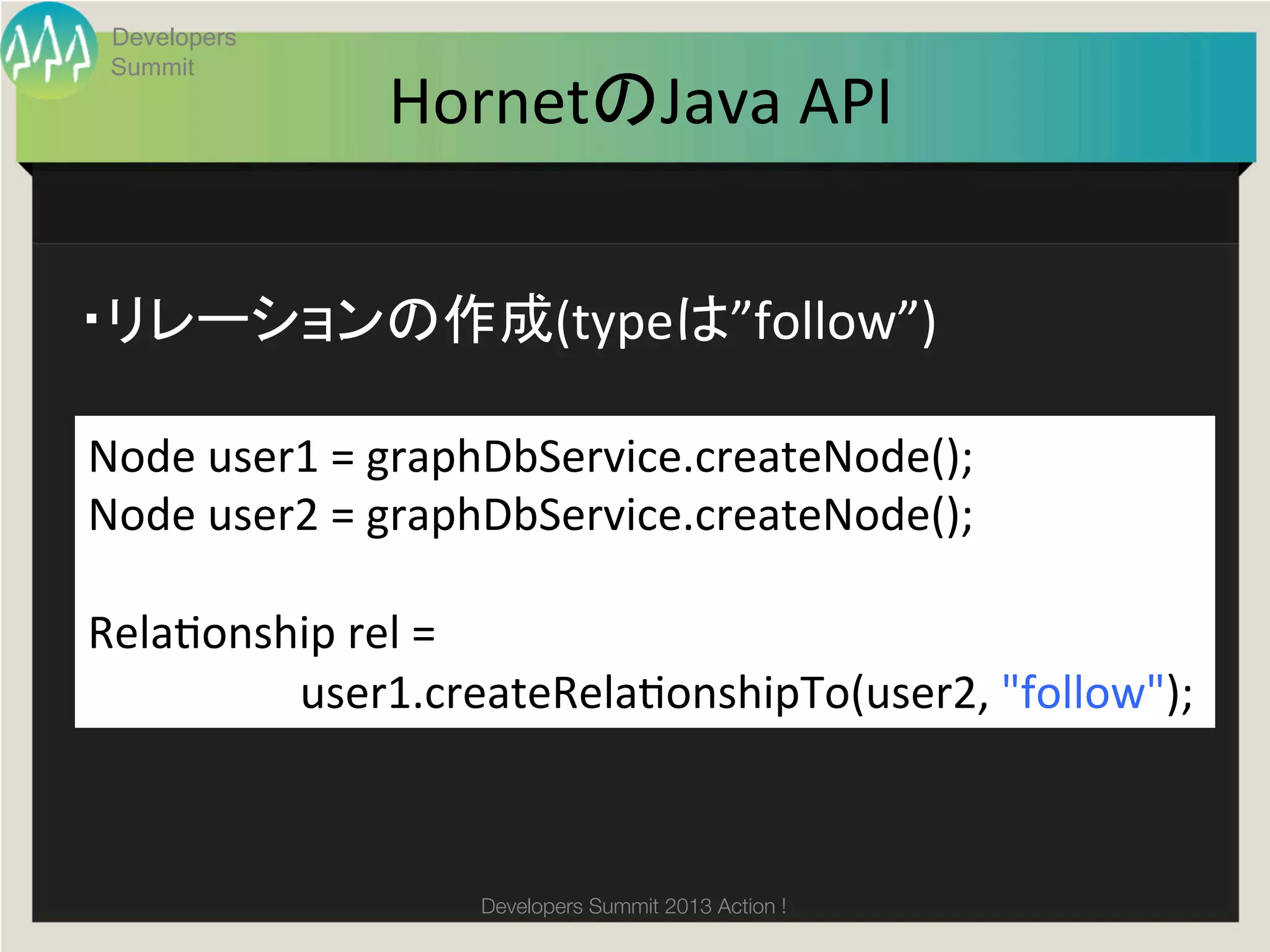 Developers
  Summit
                                 HornetのJava	
  API	


・リレーションの作成(typeは”follow”)	

Node	
  user1	
  =	
  graphDbService.createNode();	
  
Node	
  user2	
  =	
  graphDbService.createNode();	
  
	
  
Relagonship	
  rel	
  =	
  	
  
	
  	
  	
  	
  	
  	
  	
  	
  	
  	
  	
  	
  	
  	
  	
  	
  	
  	
  	
  user1.createRelagonshipTo(user2,	
  "follow");	
  



                                            Developers Summit 2013 Action ! 
 
