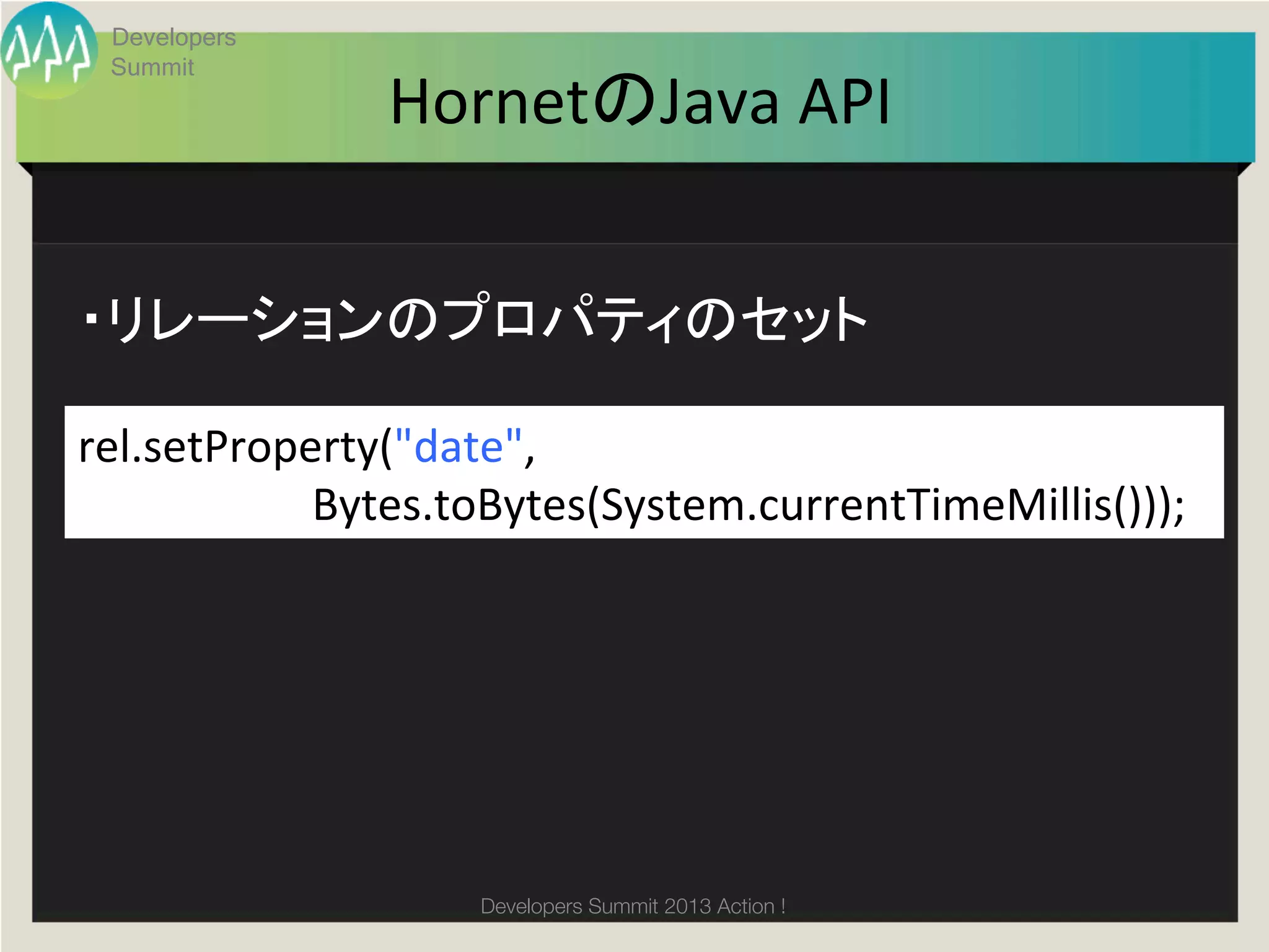 Developers
   Summit
                                    HornetのJava	
  API	


・リレーションのプロパティのセット	

rel.setProperty("date",	
  	
  
	
  	
  	
  	
  	
  	
  	
  	
  	
  	
  	
  	
  	
  	
  	
  	
  	
  	
  	
  	
  	
  Bytes.toBytes(System.currentTimeMillis()));	
  




                                               Developers Summit 2013 Action ! 
 