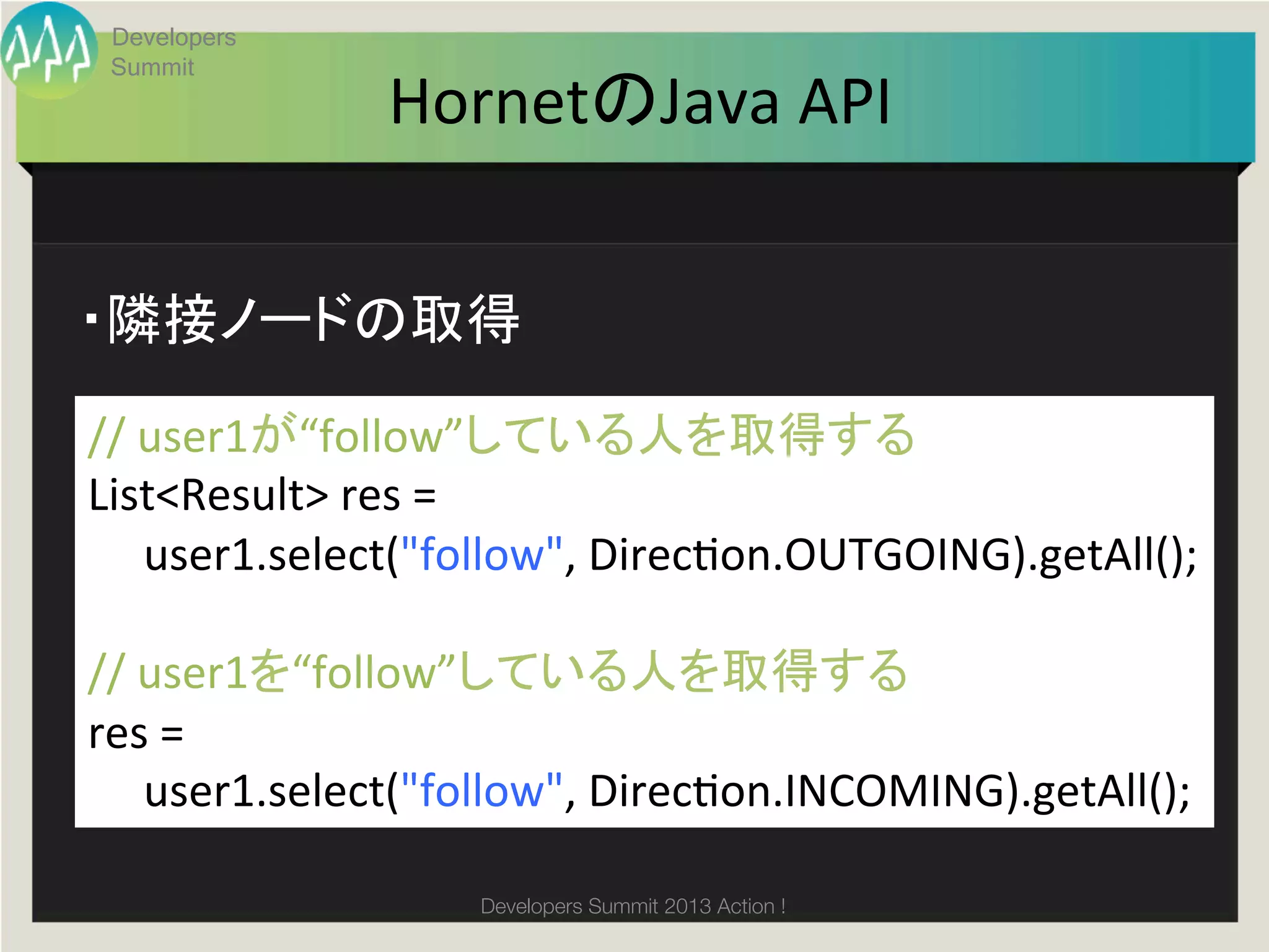 Developers
 Summit
                    HornetのJava	
  API	


・隣接ノードの取得	

//	
  user1が“follow”している人を取得する	
List<Result>	
  res	
  =	
  	
  
	
  	
  	
  	
  	
  user1.select("follow",	
  Direcgon.OUTGOING).getAll();	
  
	
  
//	
  user1を“follow”している人を取得する	
res	
  =	
  	
  
	
  	
  	
  	
  	
  user1.select("follow",	
  Direcgon.INCOMING).getAll();	
  

                           Developers Summit 2013 Action ! 
 