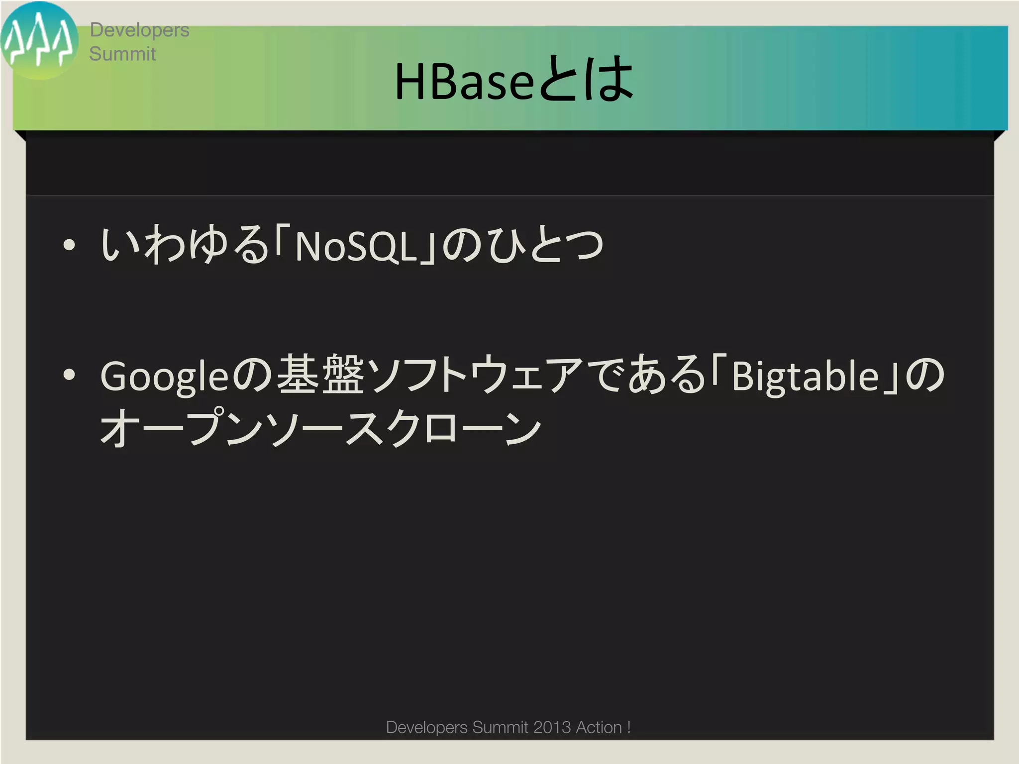 Developers
       Summit
                    HBaseとは	

•  いわゆる「NoSQL」のひとつ	
  

•  Googleの基盤ソフトウェアである「Bigtable」の
   オープンソースクローン	
  

	
  


                    Developers Summit 2013 Action ! 
 