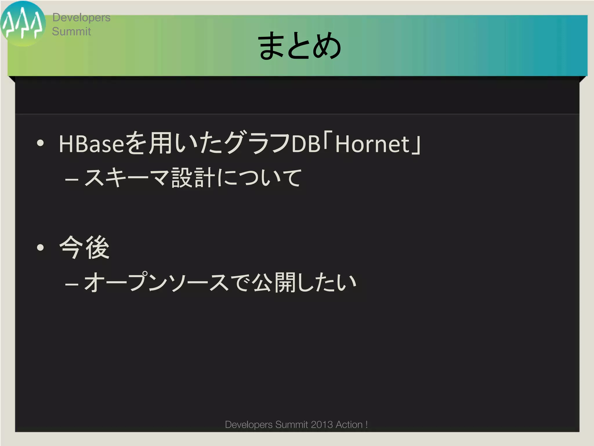 Developers
 Summit
                    まとめ	

•  HBaseを用いたグラフDB「Hornet」	
  
   –  スキーマ設計について	
  


•  今後	
  
   –  オープンソースで公開したい	
  




              Developers Summit 2013 Action ! 
 