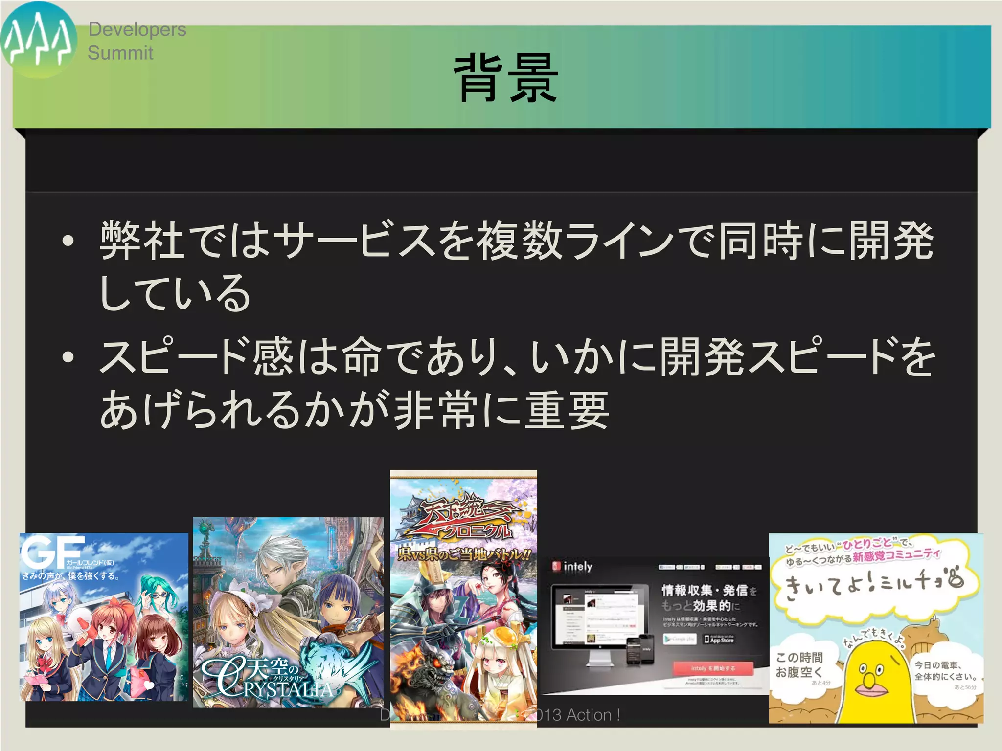 Developers
Summit
                      背景	

•  弊社ではサービスを複数ラインで同時に開発
     している	
  
•  スピード感は命であり、いかに開発スピードを
     あげられるかが非常に重要	
  
	
  




             Developers Summit 2013 Action ! 
 