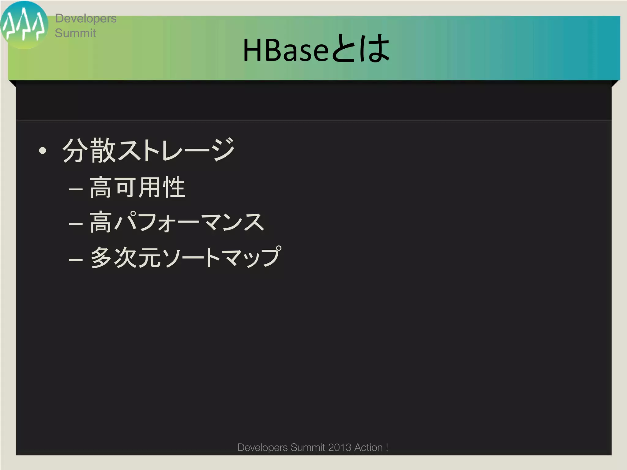 Developers
       Summit
                     HBaseとは	

•  分散ストレージ	
  
         –  高可用性	
  
         –  高パフォーマンス	
         –  多次元ソートマップ	
  
	
  




                     Developers Summit 2013 Action ! 
 