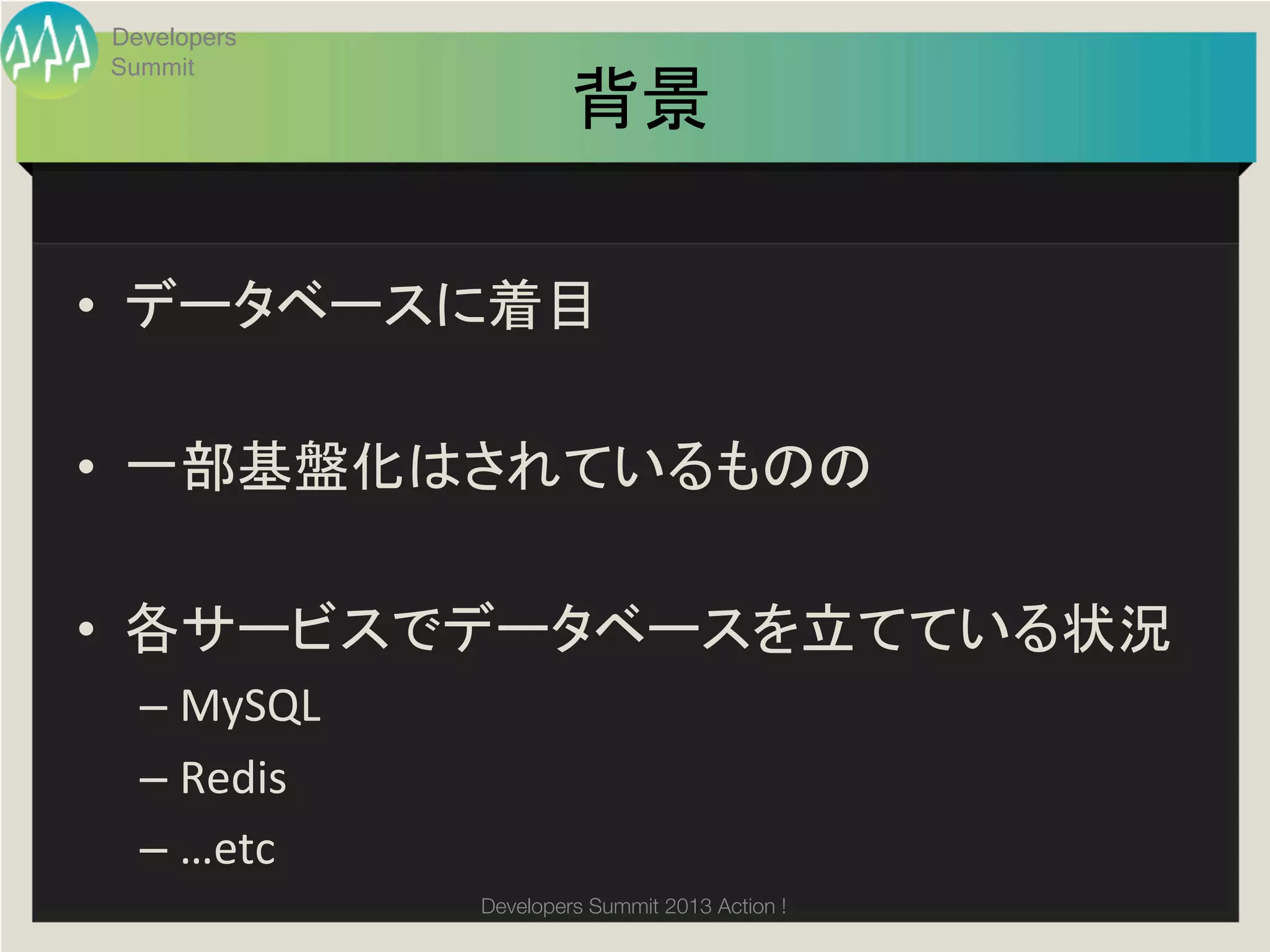 Developers
 Summit
                           背景	

•  データベースに着目	
  

•  一部基盤化はされているものの	
  

•  各サービスでデータベースを立てている状況	
  
   –  MySQL	
  
   –  Redis	
  
   –  …etc	
  
                  Developers Summit 2013 Action ! 
 