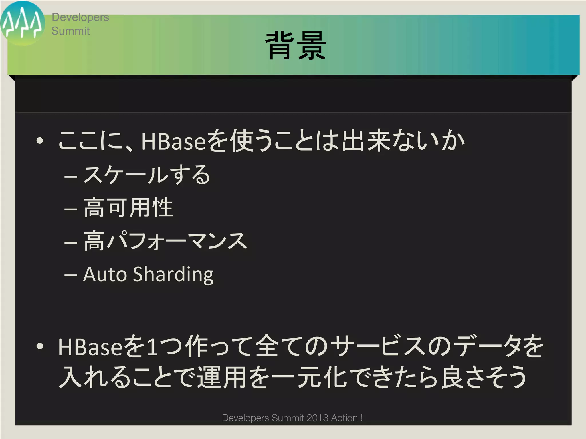 Developers
Summit
                              背景	

•  ここに、HBaseを使うことは出来ないか	
  
  –  スケールする	
  
  –  高可用性	
  
  –  高パフォーマンス	
  
  –  Auto	
  Sharding	
  


•  HBaseを1つ作って全てのサービスのデータを
   入れることで運用を一元化できたら良さそう	
                     Developers Summit 2013 Action ! 
 