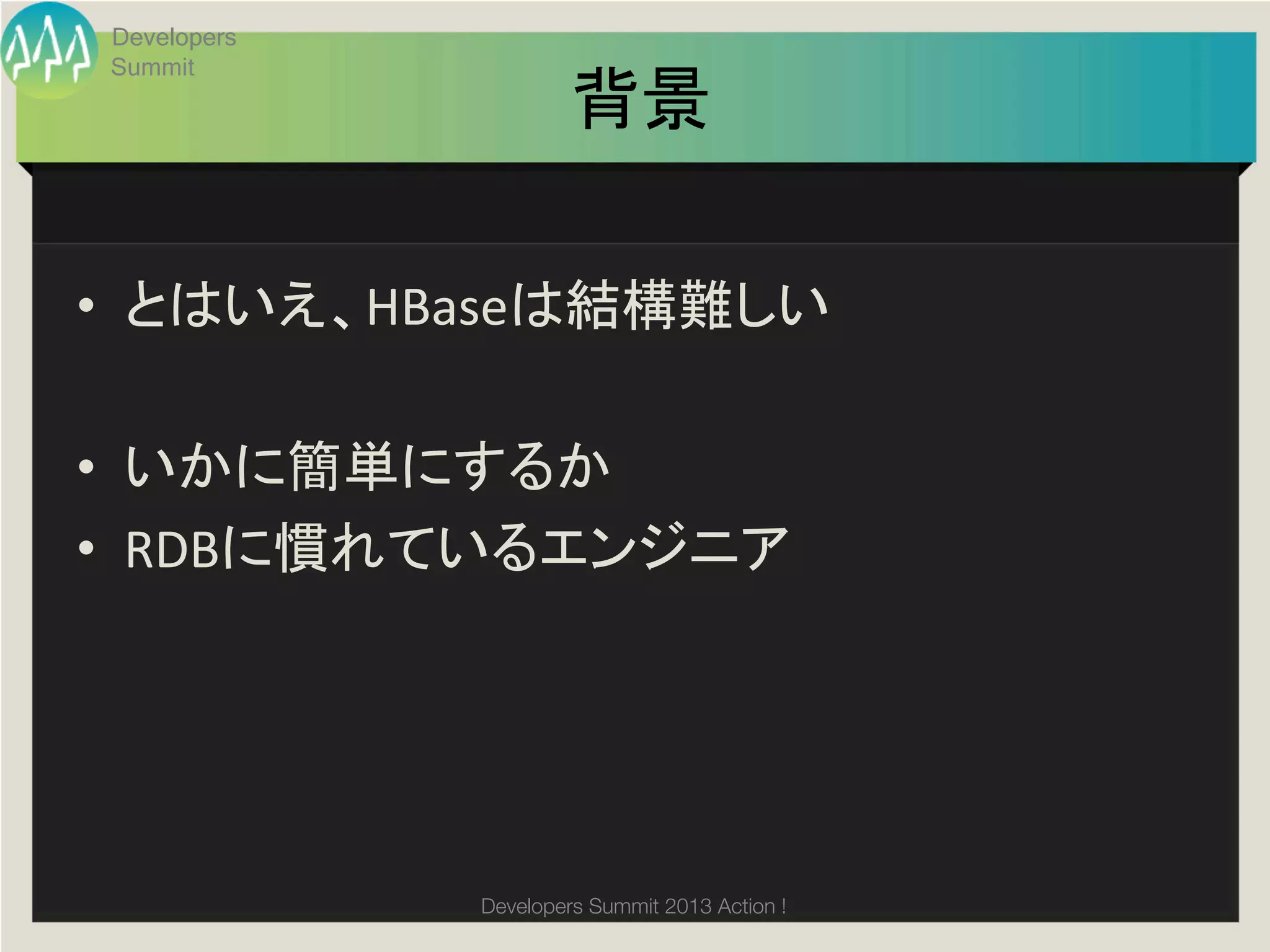 Developers
 Summit
                       背景	

•  とはいえ、HBaseは結構難しい	
  

•  いかに簡単にするか	
  
•  RDBに慣れているエンジニア	
  




              Developers Summit 2013 Action ! 
 