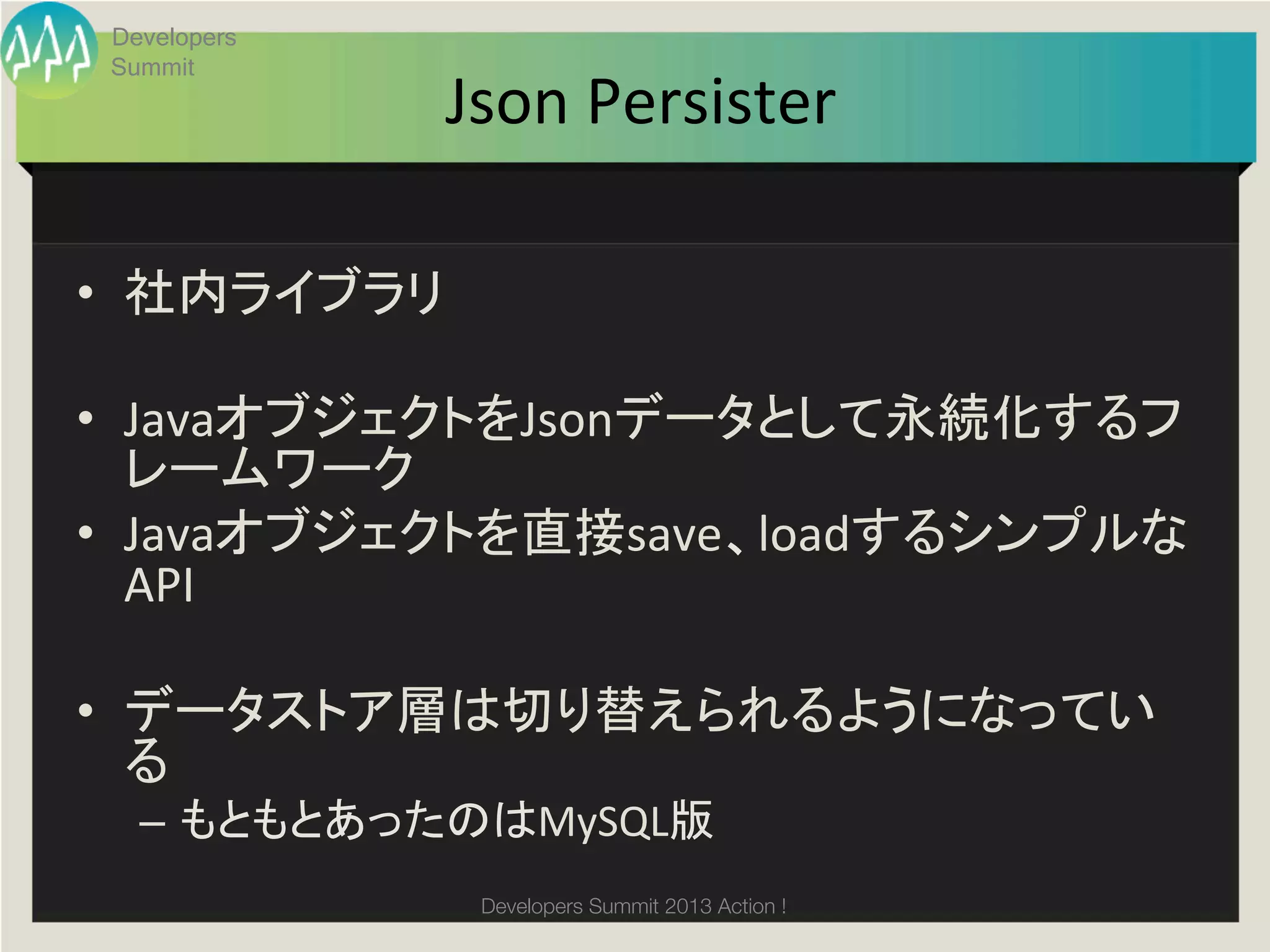 Developers
       Summit
                    Json	
  Persister	

•  社内ライブラリ	
  

•  JavaオブジェクトをJsonデータとして永続化するフ
   レームワーク	
•  Javaオブジェクトを直接save、loadするシンプルな
   API	
  

•  データストア層は切り替えられるようになってい
   る	
  
         –  もともとあったのはMySQL版	
  
	
                   Developers Summit 2013 Action ! 
 