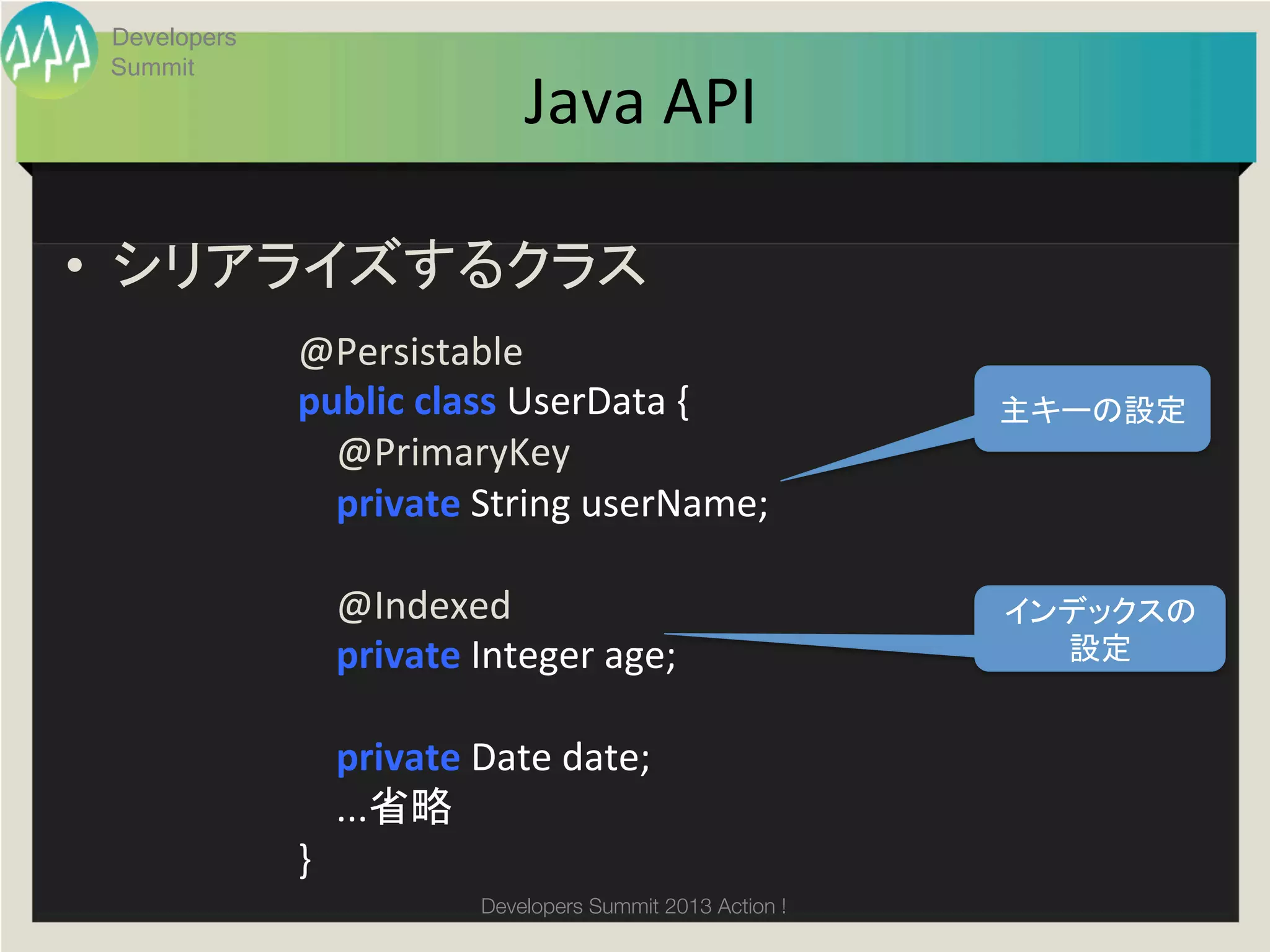 Developers
 Summit
                                     Java	
  API	

•  シリアライズするクラス	
  
              @Persistable	
  
              public	
  class	
  UserData	
  {	
                     主キーの設定	
              	
  	
  	
  	
  @PrimaryKey	
  
              	
  	
  	
  	
  private	
  String	
  userName;	
  
              	
  
              	
  	
  	
  	
  @Indexed	
                             インデックスの
              	
  	
  	
  	
  private	
  Integer	
  age;	
             設定	
              	
  	
  	
  	
  	
  	
  	
  	
  	
  
              	
  	
  	
  	
  private	
  Date	
  date;	
  
              	
  	
  	
  	
  ...省略	
              }	
                                 Developers Summit 2013 Action ! 
 