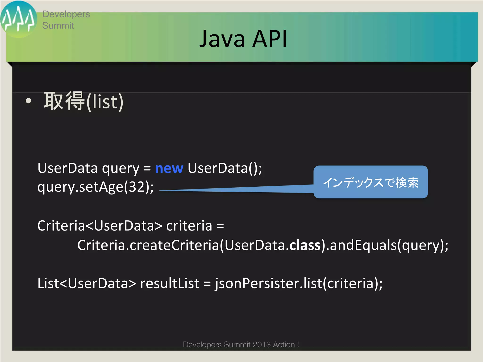 Developers
  Summit
                                          Java	
  API	

•  取得(list)	
  


 UserData	
  query	
  =	
  new	
  UserData();	
  
 query.setAge(32);	
                                                               インデックスで検索	

 	
  
 Criteria<UserData>	
  criteria	
  =	
  
 	
  	
  	
  	
  	
  	
  	
  	
  	
  	
  	
  Criteria.createCriteria(UserData.class).andEquals(query);	
  
 	
  	
  
 List<UserData>	
  resultList	
  =	
  jsonPersister.list(criteria);	


                                     Developers Summit 2013 Action ! 
 