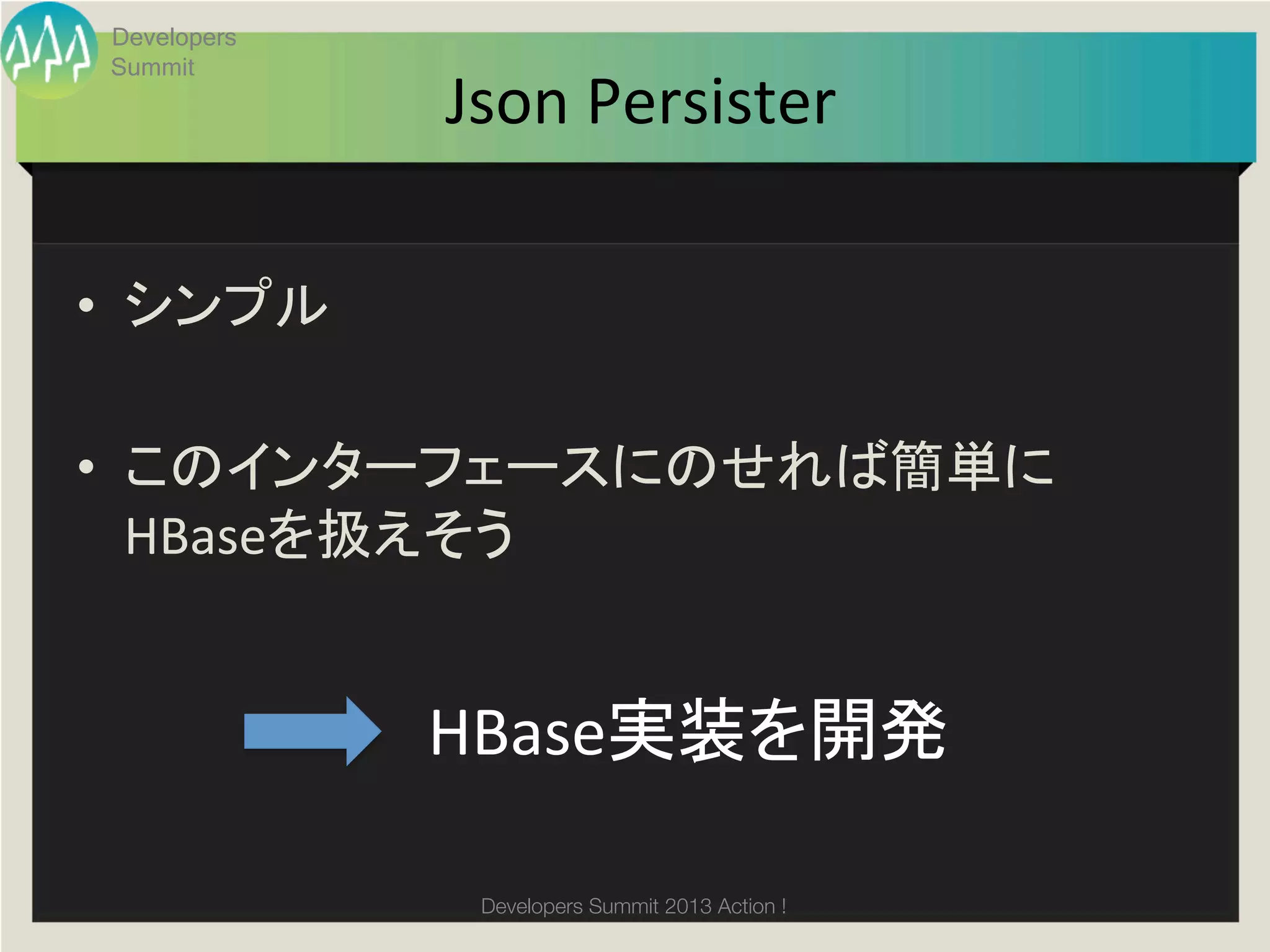 Developers
 Summit
              Json	
  Persister	

•  シンプル	
  

•  このインターフェースにのせれば簡単に
   HBaseを扱えそう	
  


              HBase実装を開発	

               Developers Summit 2013 Action ! 
 