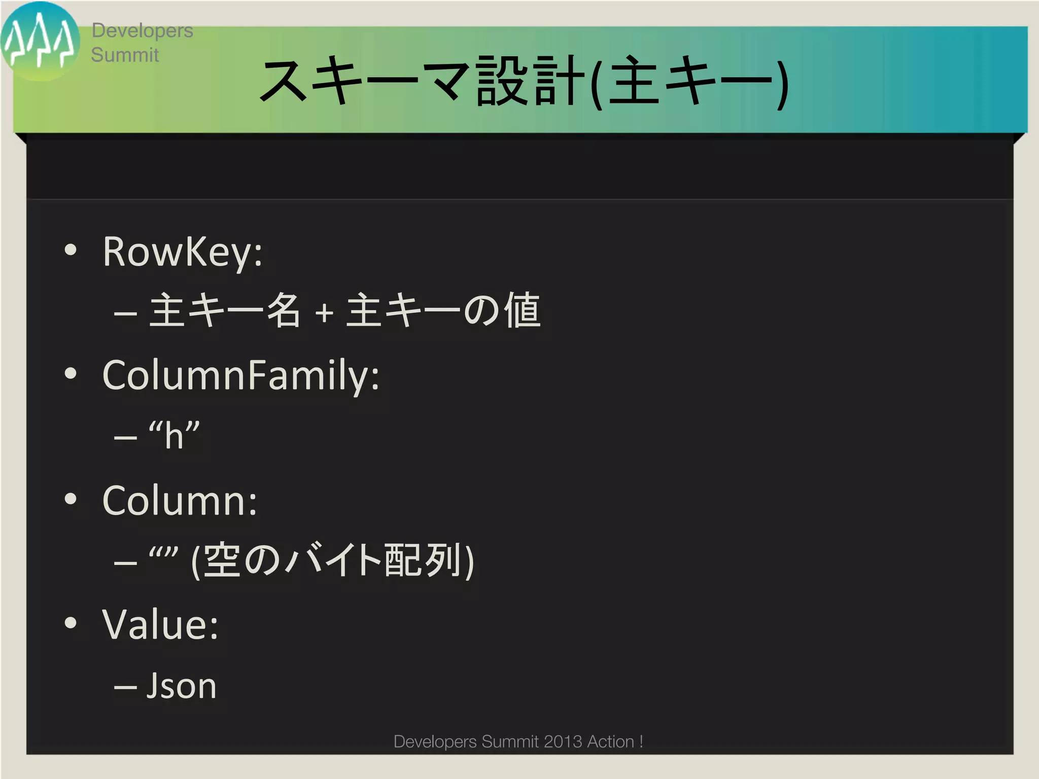 Developers
  Summit
                  スキーマ設計(主キー)	

•  RowKey:	
  	
  
    –  主キー名	
  +	
  主キーの値	
  
•  ColumnFamily:	
  
    –  “h”	
  
•  Column:	
  
    –  “”	
  (空のバイト配列)	
  
•  Value:	
  
    –  Json	
  
                       Developers Summit 2013 Action ! 
 