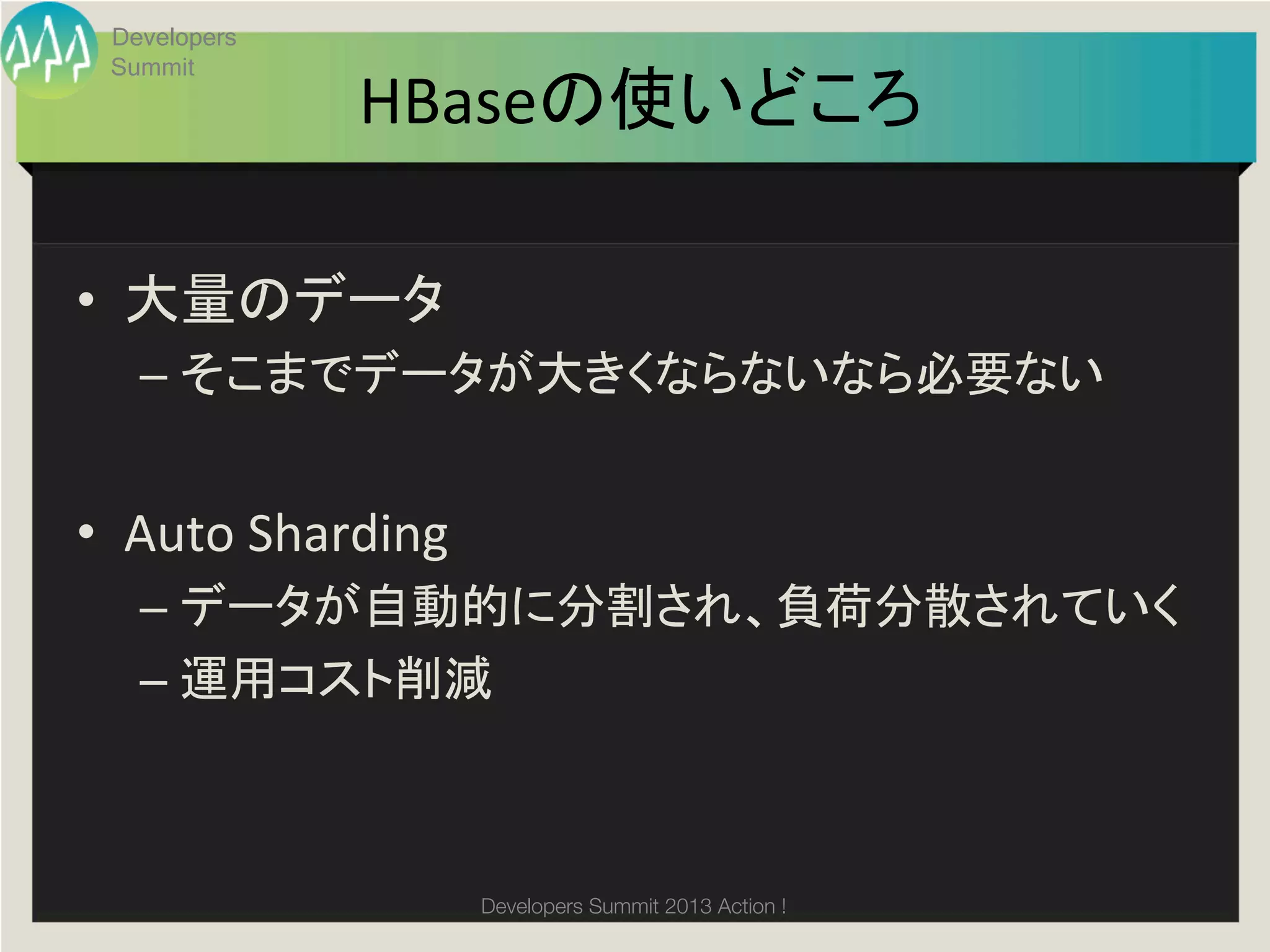 Developers
  Summit
                HBaseの使いどころ	

•  大量のデータ	
  
    –  そこまでデータが大きくならないなら必要ない	
  


•  Auto	
  Sharding	
  
    –  データが自動的に分割され、負荷分散されていく	
  
    –  運用コスト削減	



                          Developers Summit 2013 Action ! 
 
