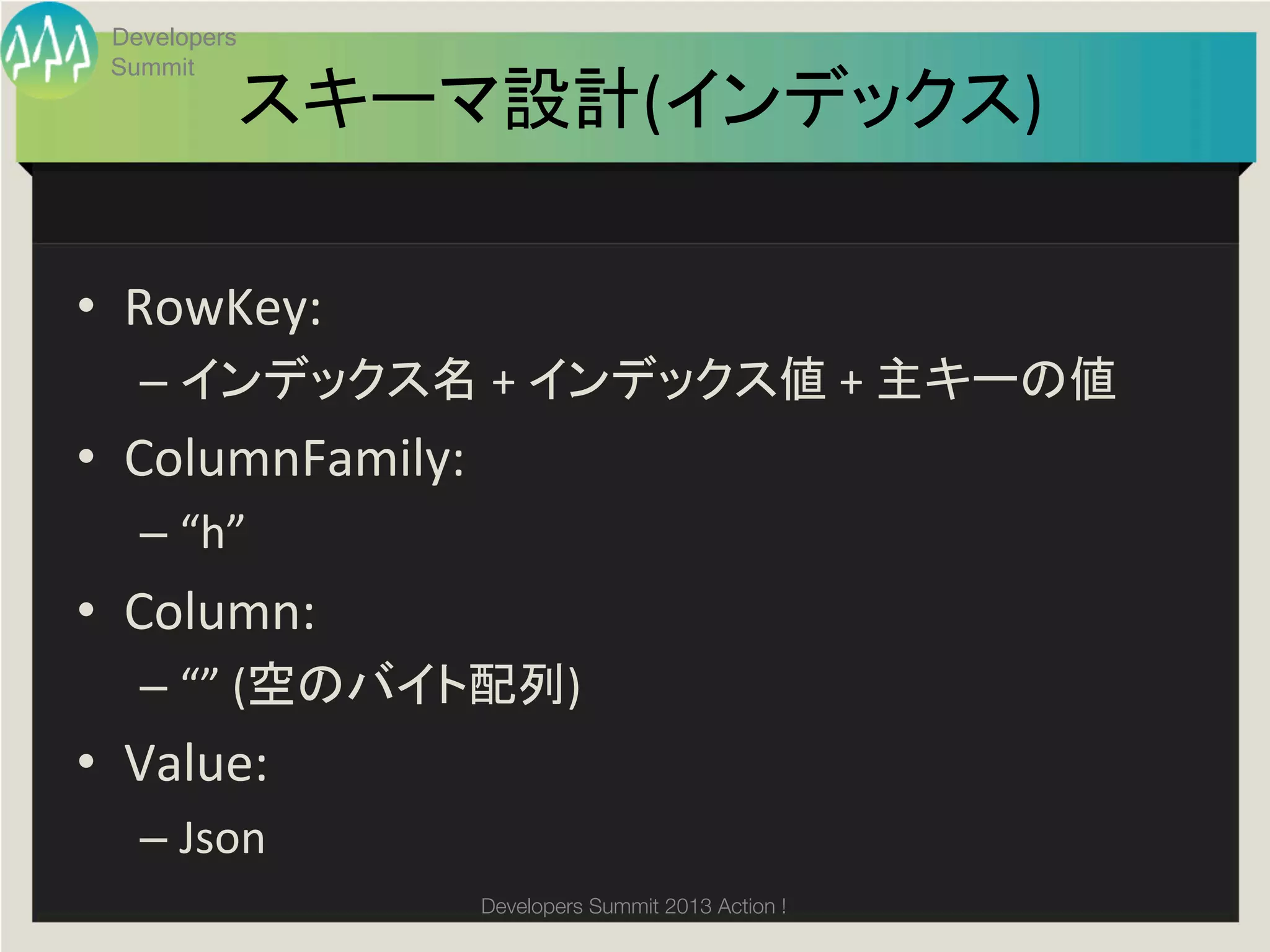 Developers
  Summit
               スキーマ設計(インデックス)	

•  RowKey:	
  	
  
    –  インデックス名	
  +	
  インデックス値	
  +	
  主キーの値	
  
•  ColumnFamily:	
  
    –  “h”	
  
•  Column:	
  
    –  “”	
  (空のバイト配列)	
  
•  Value:	
  
    –  Json	
  
                       Developers Summit 2013 Action ! 
 