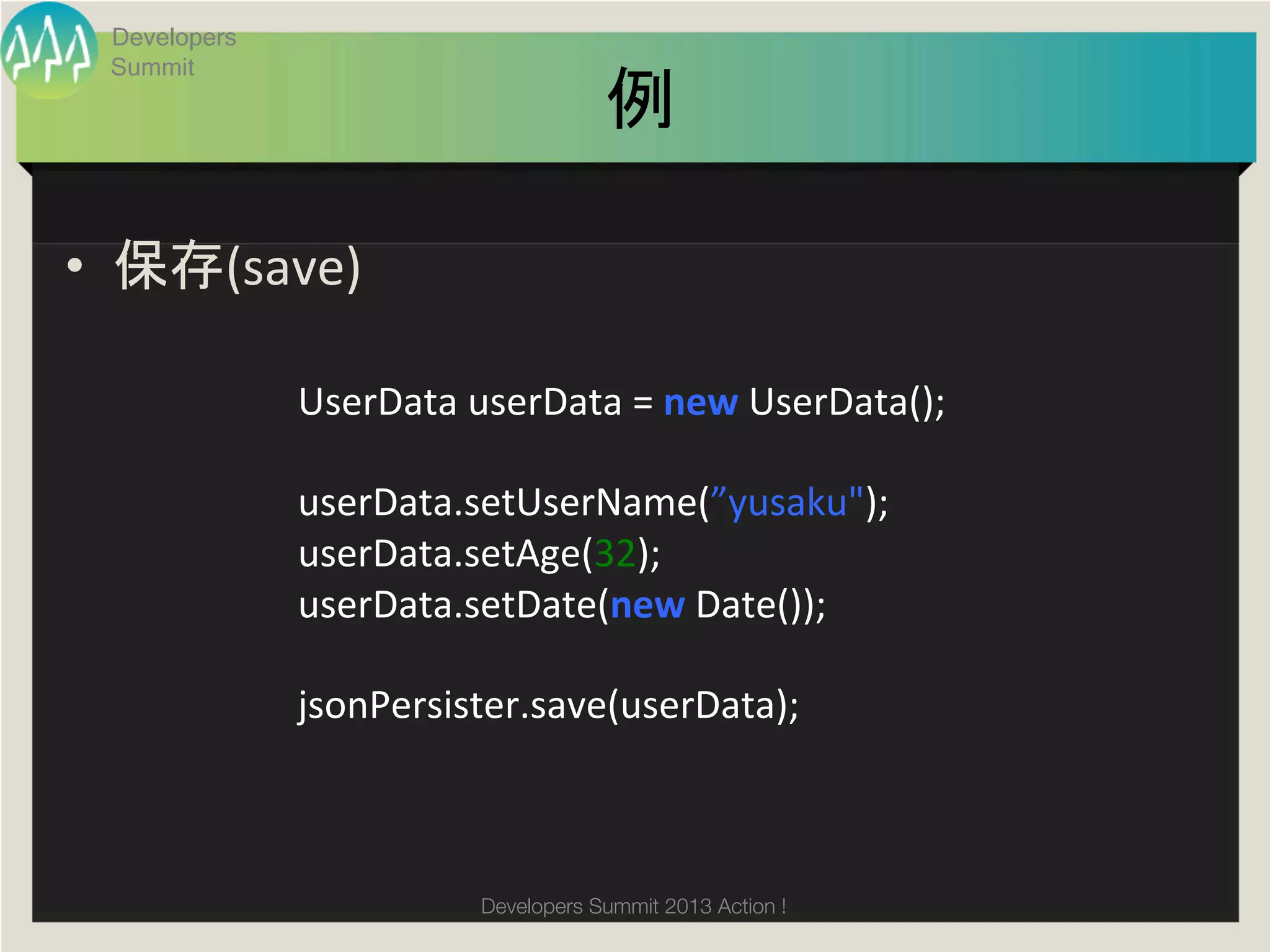Developers
  Summit
                                         例	

•  保存(save)	
  

               UserData	
  userData	
  =	
  new	
  UserData();	
  
               	
  
               userData.setUserName(”yusaku");	
  
               userData.setAge(32);	
  	
  
               userData.setDate(new	
  Date());	
  	
  
               	
  
               jsonPersister.save(userData);	



                             Developers Summit 2013 Action ! 
 