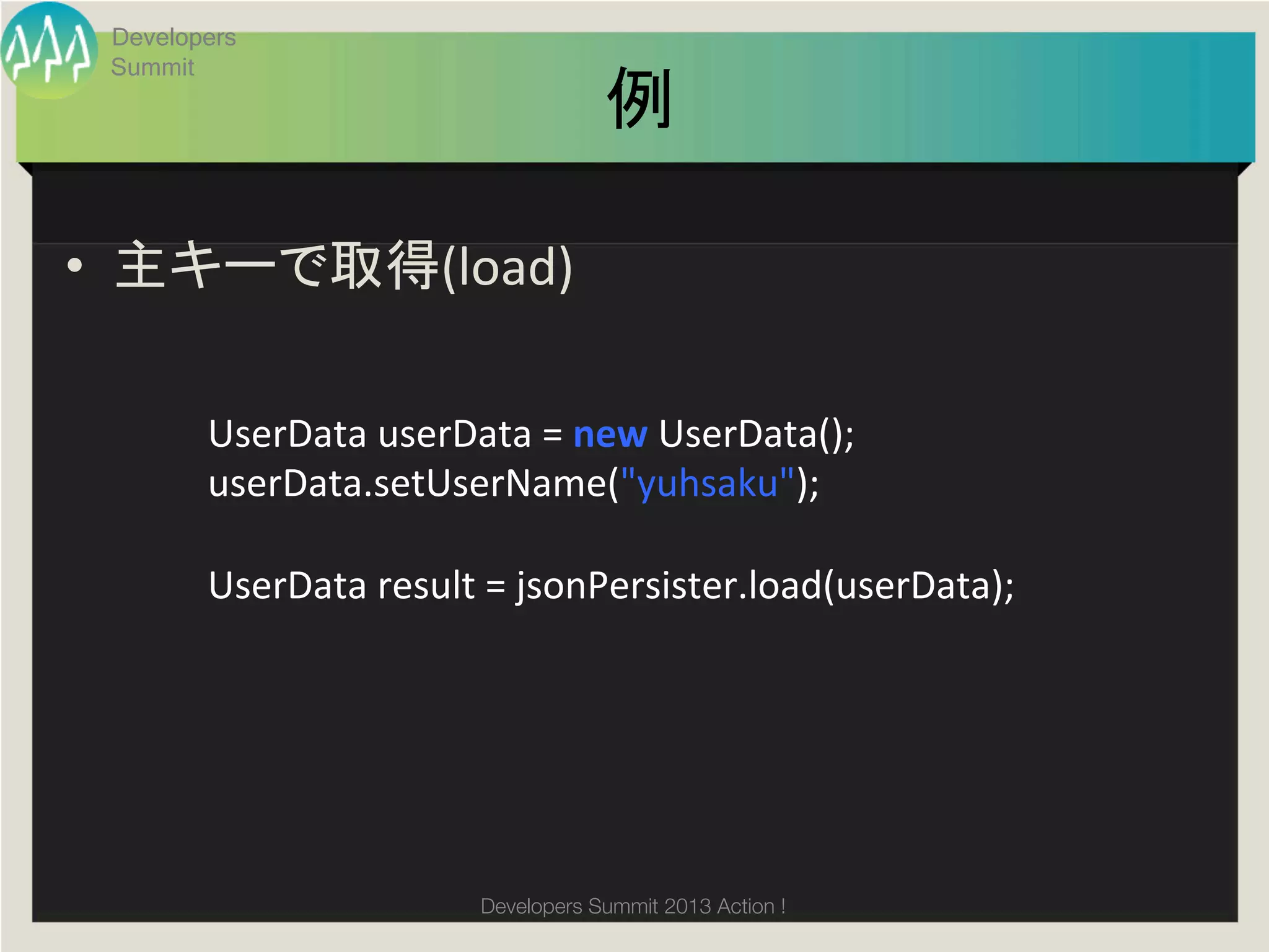 Developers
 Summit
                                       例	

•  主キーで取得(load)	
  

        UserData	
  userData	
  =	
  new	
  UserData();	
  
        userData.setUserName("yuhsaku");	
  
        	
  
        UserData	
  result	
  =	
  jsonPersister.load(userData);	




                           Developers Summit 2013 Action ! 
 
