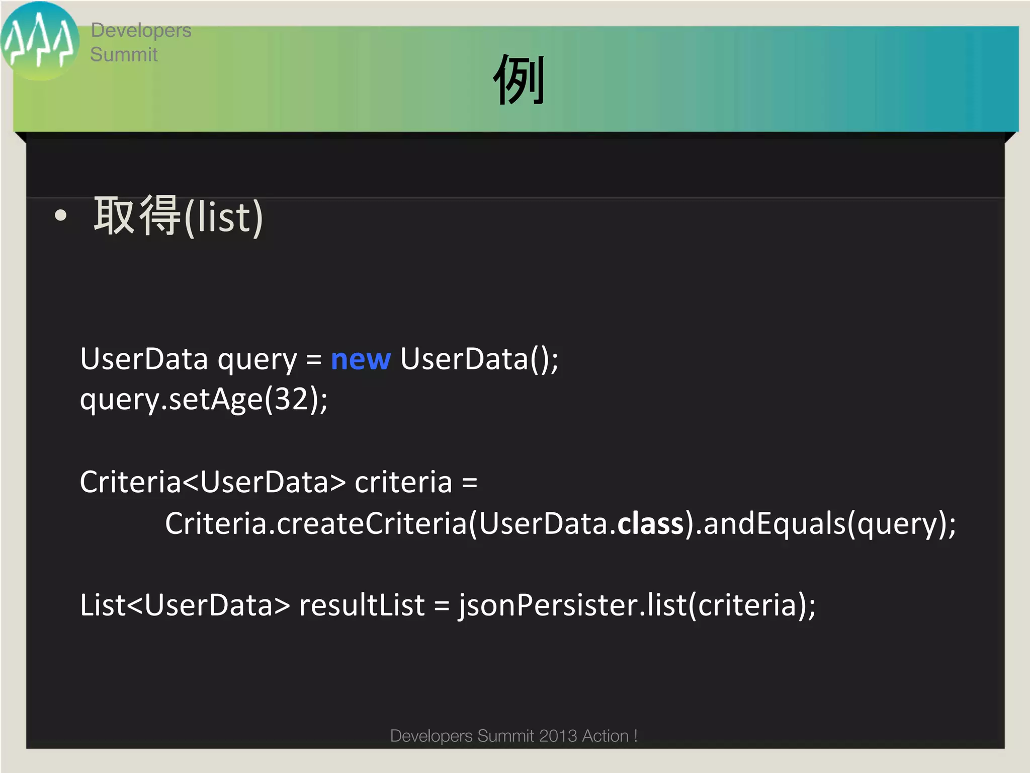 Developers
  Summit
                                                 例	

•  取得(list)	
  


 UserData	
  query	
  =	
  new	
  UserData();	
  
 query.setAge(32);	
  
 	
  
 Criteria<UserData>	
  criteria	
  =	
  
 	
  	
  	
  	
  	
  	
  	
  	
  	
  	
  	
  Criteria.createCriteria(UserData.class).andEquals(query);	
  
 	
  	
  
 List<UserData>	
  resultList	
  =	
  jsonPersister.list(criteria);	


                                     Developers Summit 2013 Action ! 
 