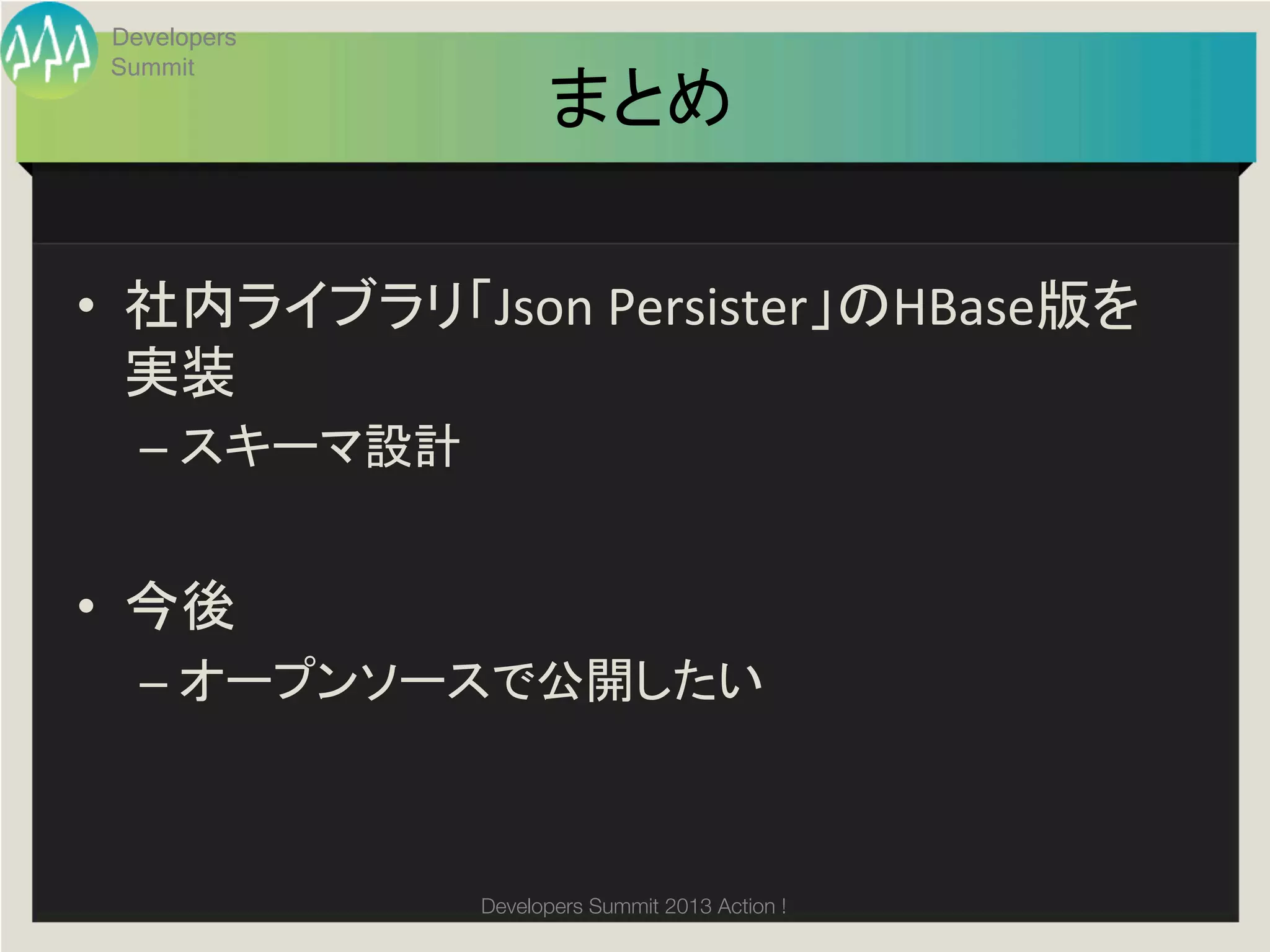 Developers
 Summit
                         まとめ	

•  社内ライブラリ「Json	
  Persister」のHBase版を
   実装	
  
   –  スキーマ設計	
  


•  今後	
  
   –  オープンソースで公開したい	
  



                   Developers Summit 2013 Action ! 
 