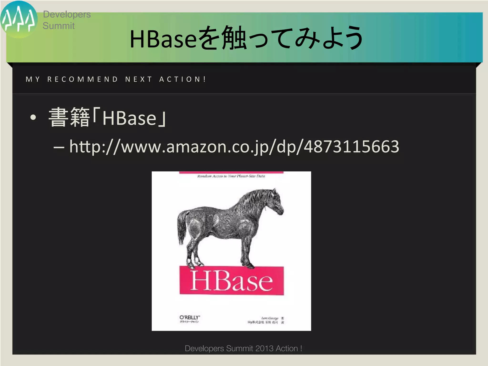 Developers
        Summit
                                 HBaseを触ってみよう	
M Y 	
   R E C O M M E N D 	
   N E X T 	
   A C T I O N ! 	




 •  書籍「HBase」	
  
          –  h;p://www.amazon.co.jp/dp/4873115663	
  
 	
  




                                                   Developers Summit 2013 Action ! 
 