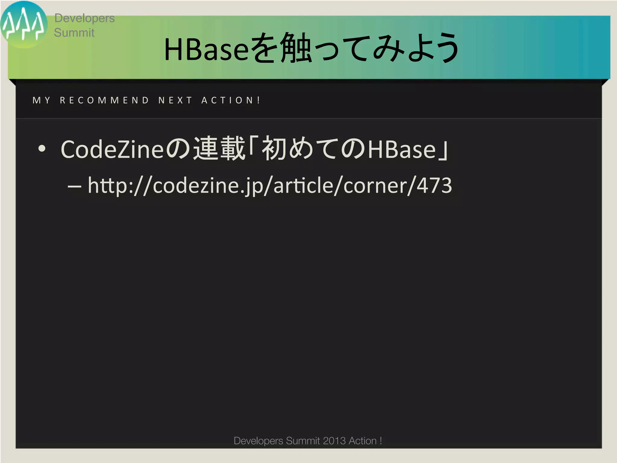 Developers
     Summit
                                 HBaseを触ってみよう	
M Y 	
   R E C O M M E N D 	
   N E X T 	
   A C T I O N ! 	




 •  CodeZineの連載「初めてのHBase」	
  
         –  h;p://codezine.jp/argcle/corner/473	




                                                   Developers Summit 2013 Action ! 
 