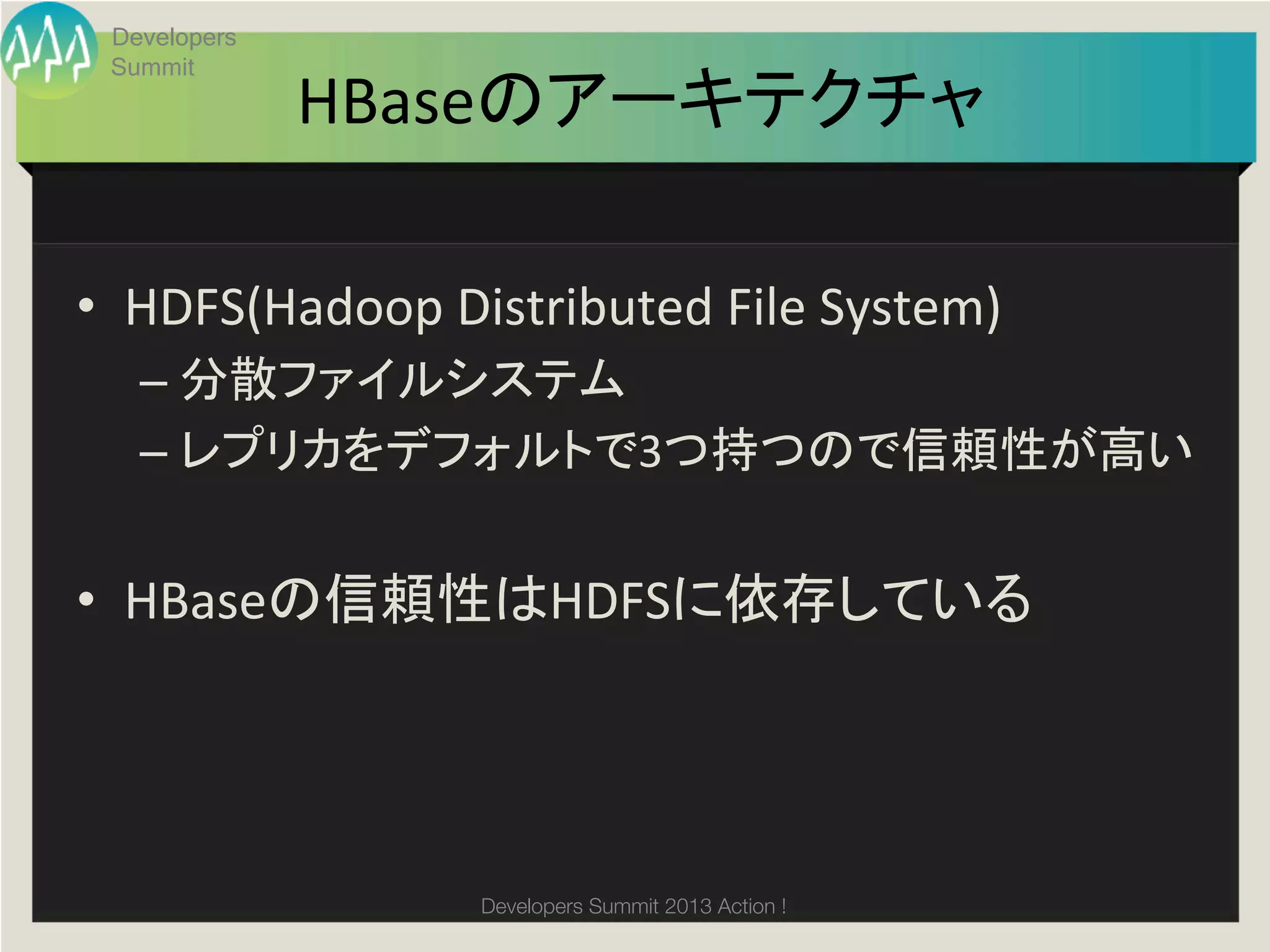 Developers
 Summit
              HBaseのアーキテクチャ	

•  HDFS(Hadoop	
  Distributed	
  File	
  System)	
  
   –  分散ファイルシステム	
  
   –  レプリカをデフォルトで3つ持つので信頼性が高い	
  


•  HBaseの信頼性はHDFSに依存している	




                      Developers Summit 2013 Action ! 
 