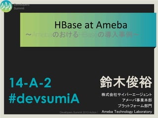 Developers
Summit




             HBase	
  at	
  Ameba	
       ～AmebaのおけるHBaseの導入事例～	




14-A-2                                            鈴木俊裕
#devsumiA
                                                  株式会社サイバーエージェント	
                                                            アメーバ事業本部	
                                                          プラットフォーム部門	
              Developers Summit 2013 Action ! 
   Ameba Technology Laboratory	
 