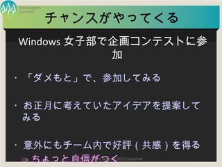 Summit
Developers
Developers Summit 2013 Summer
チャンスがやってくる
・「ダメもと」で、参加してみる
・お正月に考えていたアイデアを提案してみる
・意外にもチーム内で好評（共感）を得る
⇒ちょっと自信がつく
Windows女子部で企画コンテストに参加
 