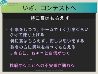 Summit
Developers
Developers Summit 2013 Summer
いざ、コンテストへ
・仕事をしつつ、チームで1ヶ月半ぐらいかけて
練り上げる
・特に賞はもらえず、悔しい思いをする
・数名の方に興味を持ってもらえる
⇒さらに、ちょっと自信がつく
＋
挑戦することへの不安感が薄れる
特に賞はもらえず
 