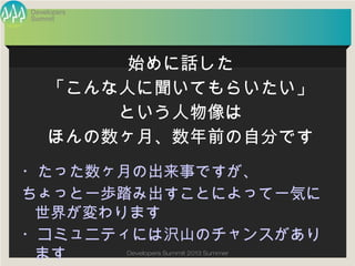 Summit
Developers
Developers Summit 2013 Summer
・たった数ヶ月の出来事ですが、
ちょっと一歩踏み出すことによって一気に世界
が変わります
・コミュニティには沢山のチャンスがあります
始めに話した
「こんな人に聞いてもらいたい」
という人物像は
ほんの数ヶ月、数年前の自分です
 