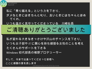 Summit
Developers
Developers Summit 2013 Summer
ご清聴ありがとうございました
私に「乗り越える」という力を下さり、
ダメなときにはきちんと叱り、良いときにはちゃんとほめてくれ、
いつも温かく見守ってくださっている 川崎社長
私が変わる大きなきっかけや沢山のチャンスを下さり、
いつも女子部やITに関心を持ち頑張る女性のことを考え
たくさんのサポートを下さる
Windows初代部長の椎野プロデューサー
そして、今まで出逢ってくださった皆様へ
ここに感謝の意を表します
 