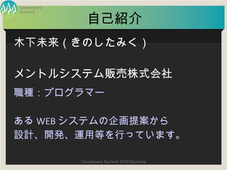 Summit
Developers
Developers Summit 2013 Summer
自己紹介
職種：プログラマー
あるWEBシステムの企画提案から
設計、開発、運用等を行っています。
木下未来（きのしたみく）
メントルシステム販売株式会社
 