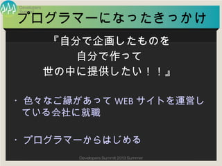 Summit
Developers
Developers Summit 2013 Summer
プログラマーになったきっかけ
・色々なご縁があってWEBサイトを運営している
会社に就職
・プログラマーからはじめる
『自分で企画したものを
自分で作って
世の中に提供したい！！』
 