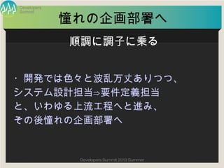 Summit
Developers
Developers Summit 2013 Summer
憧れの企画部署へ
・開発では色々と波乱万丈ありつつ、
システム設計担当⇒要件定義担当
と、いわゆる上流工程へと進み、
その後憧れの企画部署へ
順調に調子に乗る
 