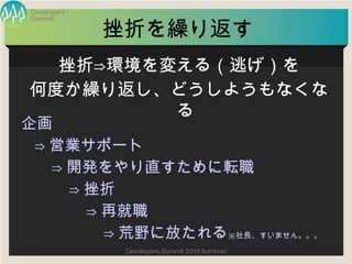 Summit
Developers
Developers Summit 2013 Summer
挫折を繰り返す
企画
⇒営業サポート
⇒開発をやり直すために転職
⇒挫折
⇒再就職
⇒荒野に放たれる※社長、すいません。。。
挫折⇒環境を変える（逃げ）を
何度か繰り返し、どうしようもなくなる
 