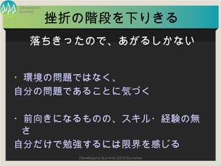 Summit
Developers
Developers Summit 2013 Summer
挫折の階段を下りきる
・環境の問題ではなく、
自分の問題であることに気づく
・前向きになるものの、スキル・経験の無さ
自分だけで勉強するには限界を感じる
落ちきったので、あがるしかない
 